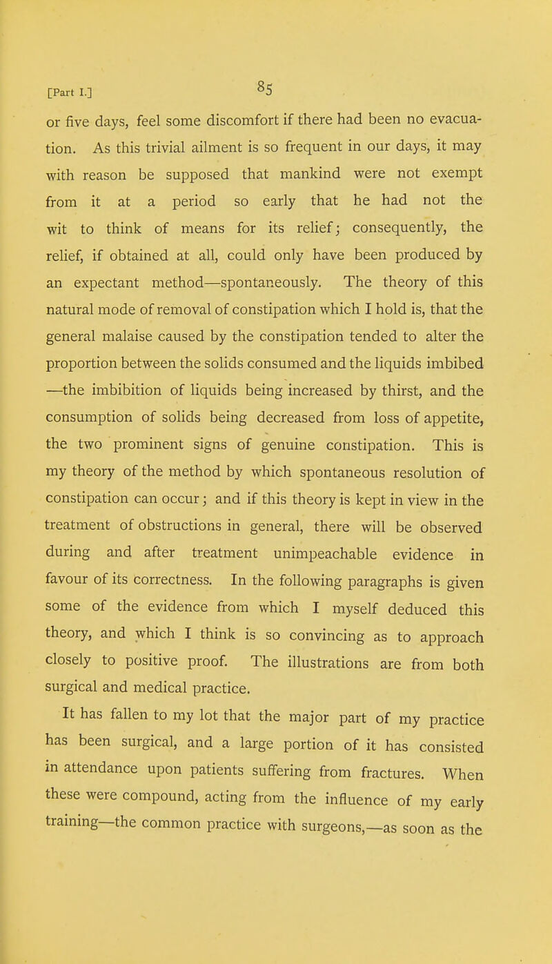 or five days, feel some discomfort if there had been no evacua- tion. As this trivial ailment is so frequent in our days, it may with reason be supposed that mankind were not exempt from it at a period so early that he had not the wit to think of means for its relief; consequently, the relief, if obtained at all, could only have been produced by an expectant method—spontaneously. The theory of this natural mode of removal of constipation which I hold is, that the general malaise caused by the constipation tended to alter the proportion between the solids consumed and the liquids imbibed —the imbibition of liquids being increased by thirst, and the consumption of solids being decreased from loss of appetite, the two prominent signs of genuine constipation. This is my theory of the method by which spontaneous resolution of constipation can occur; and if this theory is kept in view in the treatment of obstructions in general, there will be observed during and after treatment unimpeachable evidence in favour of its correctness. In the following paragraphs is given some of the evidence from which I myself deduced this theory, and which I think is so convincing as to approach closely to positive proof. The illustrations are from both surgical and medical practice. It has fallen to my lot that the major part of my practice has been surgical, and a large portion of it has consisted in attendance upon patients suffering from fractures. When these were compound, acting from the influence of my early training—the common practice with surgeons,—as soon as the