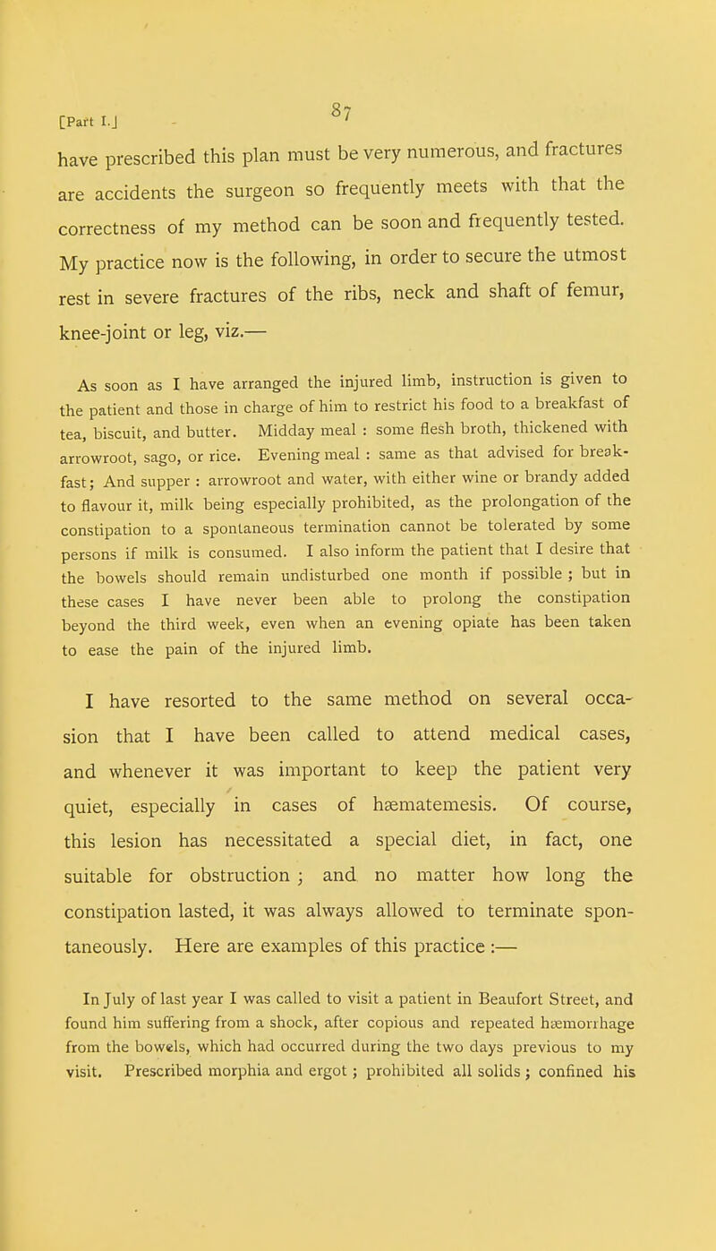 have prescribed this plan must be very numerous, and fractures are accidents the surgeon so frequently meets with that the correctness of my method can be soon and frequently tested. My practice now is the following, in order to secure the utmost rest in severe fractures of the ribs, neck and shaft of femur, knee-joint or leg, viz.— As soon as I have arranged the injured limb, instruction is given to the patient and those in charge of him to restrict his food to a breakfast of tea, biscuit, and butter. Midday meal : some flesh broth, thickened with arrowroot, sago, or rice. Evening meal : same as that advised for break- fast ; And supper : arrowroot and water, with either wine or brandy added to flavour it, milk being especially prohibited, as the prolongation of the constipation to a spontaneous termination cannot be tolerated by some persons if milk is consumed. I also inform the patient that I desire that the bowels should remain undisturbed one month if possible ; but in these cases I have never been able to prolong the constipation beyond the third week, even when an evening opiate has been taken to ease the pain of the injured limb. I have resorted to the same method on several occa- sion that I have been called to attend medical cases, and whenever it was important to keep the patient very quiet, especially in cases of hsematemesis. Of course, this lesion has necessitated a special diet, in fact, one suitable for obstruction ; and no matter how long the constipation lasted, it was always allowed to terminate spon- taneously. Here are examples of this practice :— In July of last year I was called to visit a patient in Beaufort Street, and found him suffering from a shock, after copious and repeated haemorrhage from the bowels, which had occurred during the two days previous to my visit. Prescribed morphia and ergot; prohibited all solids ; confined his