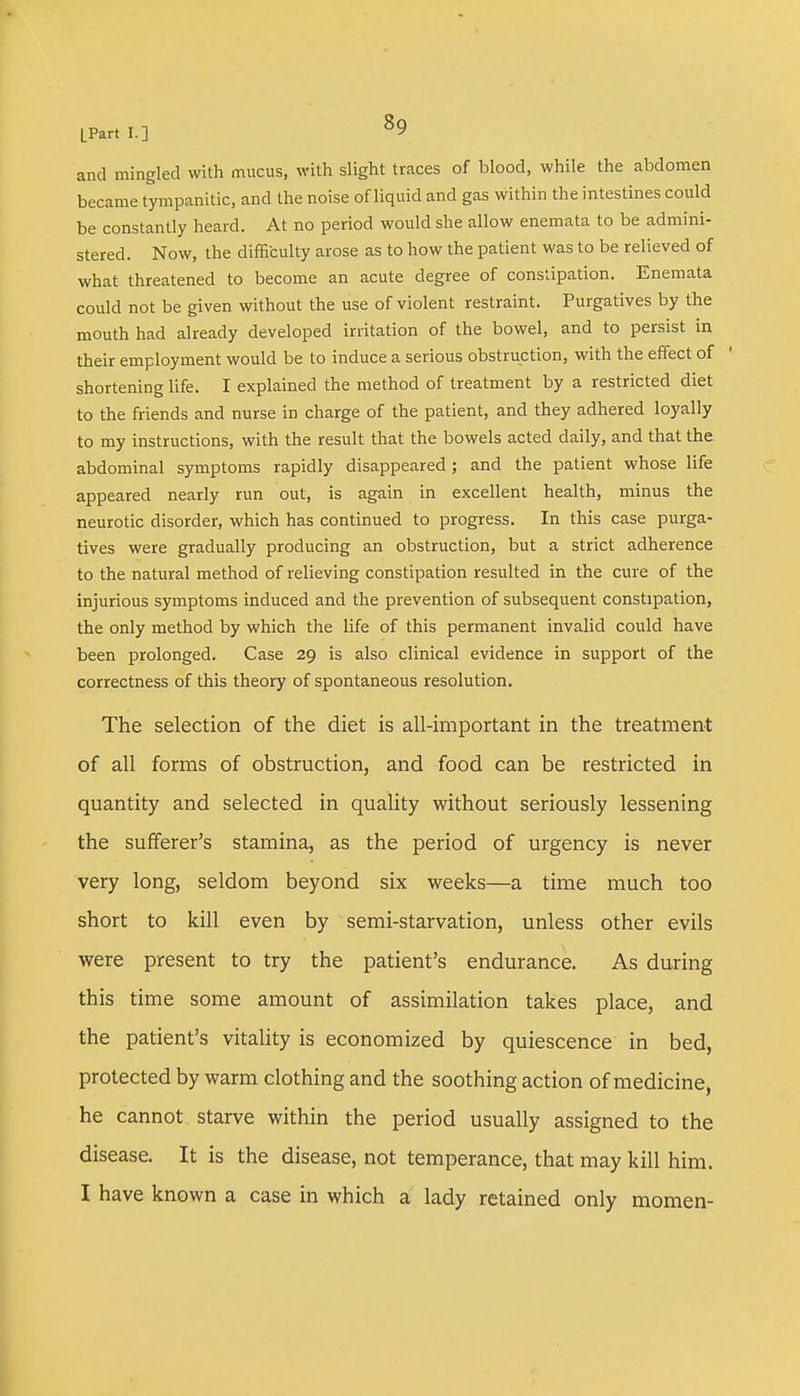 and mingled with mucus, with slight traces of blood, while the abdomen became tympanitic, and the noise of liquid and gas within the intestines could be constantly heard. At no period would she allow enemata to be admini- stered. Now, the difficulty arose as to how the patient was to be relieved of what threatened to become an acute degree of constipation. Enemata could not be given without the use of violent restraint. Purgatives by the mouth had already developed irritation of the bowel, and to persist in their employment would be to induce a serious obstruction, with the effect of shortening life. I explained the method of treatment by a restricted diet to the friends and nurse in charge of the patient, and they adhered loyally to my instructions, with the result that the bowels acted daily, and that the abdominal symptoms rapidly disappeared; and the patient whose life appeared nearly run out, is again in excellent health, minus the neurotic disorder, which has continued to progress. In this case purga- tives were gradually producing an obstruction, but a strict adherence to the natural method of relieving constipation resulted in the cure of the injurious symptoms induced and the prevention of subsequent constipation, the only method by which the life of this permanent invalid could have been prolonged. Case 29 is also clinical evidence in support of the correctness of this theory of spontaneous resolution. The selection of the diet is all-important in the treatment of all forms of obstruction, and food can be restricted in quantity and selected in quality without seriously lessening the sufferer's stamina, as the period of urgency is never very long, seldom beyond six weeks—a time much too short to kill even by semi-starvation, unless other evils were present to try the patient's endurance. As during this time some amount of assimilation takes place, and the patient's vitality is economized by quiescence in bed, protected by warm clothing and the soothing action of medicine, he cannot starve within the period usually assigned to the disease. It is the disease, not temperance, that may kill him. I have known a case in which a lady retained only momen-