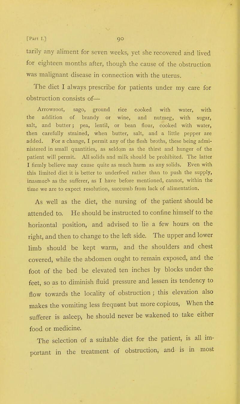 tarily any aliment for seven weeks, yet she recovered and lived for eighteen months after, though the cause of the obstruction was malignant disease in connection with the uterus. The diet I always prescribe for patients under my care for obstruction consists of— Arrowroot, sago, ground rice cooked with water, with the addition of brandy or wine, and nutmeg, with sugar, salt, and butter; pea, lentil, or bean flour, cooked with water, then carefully strained, when butter, salt, and a little pepper are added. For a change, I permit any of the flesh broths, these being admi- nistered in small quantities, as seldom as the thirst and hunger of the patient will permit. All solids and milk should be prohibited. The latter I firmly believe may cause quite as much harm as any solids. Even with this limited diet it is better to underfeed rather than to push the supply, inasmuch as the sufferer, as I have before mentioned, cannot, within the time we are to expect resolution, succumb from lack of alimentation. As well as the diet, the nursing of the patient should be attended to. He should be instructed to confine himself to the horizontal position, and advised to lie a few hours on the right, and then to change to the left side. The upper and lower limb should be kept warm, and the shoulders and chest covered, while the abdomen ought to remain exposed, and the foot of the bed be elevated ten inches by blocks under the feet, so as to diminish fluid pressure and lessen its tendency to flow towards the locality of obstruction; this elevation also makes the vomiting less frequent but more copious, When the sufferer is asleep, he should never be wakened to take either food or medicine. The selection of a suitable diet for the patient, is all im- portant in the treatment of obstruction, and is in most