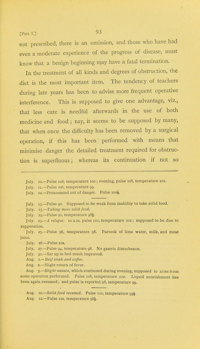 not prescribed, there is an omission, and those who have had even a moderate experience of the progress of disease, must know that a benign beginning may have a fatal termination. In the treatment of all kinds and degrees of obstruction, the diet is the most important item. The tendency of teachers during late years has been to advise more frequent operative interference. This is supposed to give one advantage, viz., that less care is needful afterwards in the use of both medicine and food j nay, it seems to be supposed by many, that when once the difficulty has been removed by a surgical operation, if this has been performed with means that minimise danger the detailed treatment required for obstruc- tion is superfluous; whereas its continuation if not so July, io.—Pnlse 108, temperature 100; evening, pulse io8, temperature 101. July. ii.—Pulse 106, temperature 99. July. 12.—Pronounced out of danger. Pulse 100J. July. 13.—Pulse go. Supposed to be weak from inability to take solid food. July. 15.—Taking more solid food. July. 19.—Pulse 90, temperature g8|. July. 23.—A relapse. 10 a.m. pulse no, temperature 101; supposed to be due to suppuration. July. 25.—Pulse 96, temperature 98. Partook of lime water, milk, and meat juice. July. 26.—Pulse 102. July. 27.—Pulse 94, temperature 98. No gastric disturbance. July. 31.—Sat up in bed much improved. Aug. 1.— Beef steak-and coffee. Aug. 2.—Slight return of fever. Aug. 3.—Slight nausea, which continued during evening, supposed to arise from some operation performed. Pulse 108, temperature 102. Liquid nourishment has been again resumed; and pulse is reported 98, temperature 99. Aug. 10.—Solid food resumed. Pulse no, temperature 994. Aug. 12.—Pulse 102, temperature g8J.