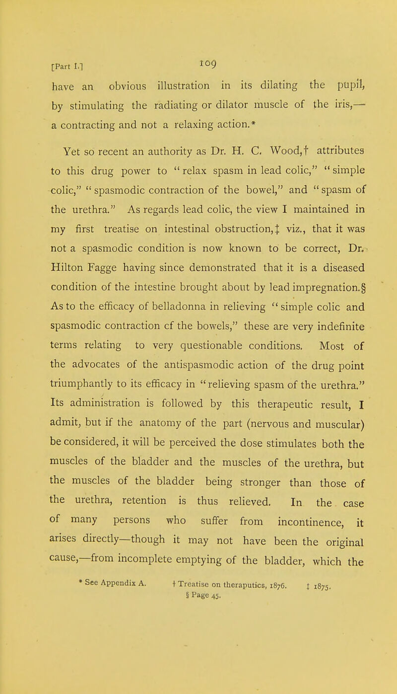 have an obvious illustration in its dilating the pupil, by stimulating the radiating or dilator muscle of the iris,—■ a contracting and not a relaxing action.* Yet so recent an authority as Dr. H. C. Wood,f attributes to this drug power to  relax spasm in lead colic,  simple colic, spasmodic contraction of the bowel, and spasm of the urethra. As regards lead colic, the view I maintained in my first treatise on intestinal obstruction,! viz., that it was not a spasmodic condition is now known to be correct, Dn Hilton Fagge having since demonstrated that it is a diseased condition of the intestine brought about by lead impregnation^ As to the efficacy of belladonna in relieving  simple colic and spasmodic contraction cf the bowels, these are very indefinite terms relating to very questionable conditions. Most of the advocates of the antispasmodic action of the drug point triumphantly to its efficacy in  relieving spasm of the urethra. Its administration is followed by this therapeutic result, I admit, but if the anatomy of the part (nervous and muscular) be considered, it will be perceived the dose stimulates both the muscles of the bladder and the muscles of the urethra, but the muscles of the bladder being stronger than those of the urethra, retention is thus relieved. In the case of many persons who suffer from incontinence, it arises directly—though it may not have been the original cause—from incomplete emptying of the bladder, which the * See Appendix A. + Treatise on theraputics, 1876. J 1875. § Page 45.