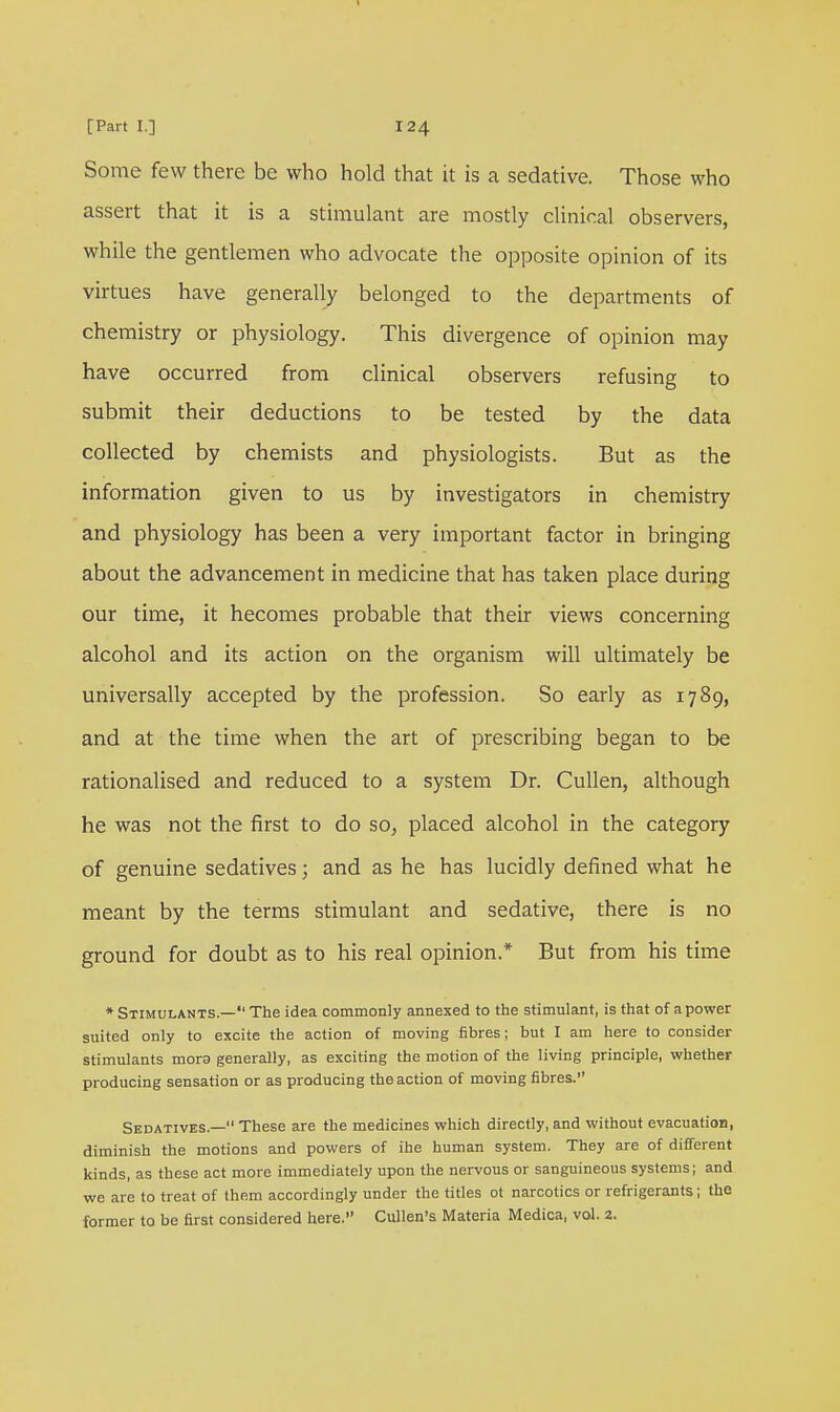 Some few there be who hold that it is a sedative. Those who assert that it is a stimulant are mostly clinical observers, while the gentlemen who advocate the opposite opinion of its virtues have generally belonged to the departments of chemistry or physiology. This divergence of opinion may have occurred from clinical observers refusing to submit their deductions to be tested by the data collected by chemists and physiologists. But as the information given to us by investigators in chemistry and physiology has been a very important factor in bringing about the advancement in medicine that has taken place during our time, it hecomes probable that their views concerning alcohol and its action on the organism will ultimately be universally accepted by the profession. So early as 1789, and at the time when the art of prescribing began to be rationalised and reduced to a system Dr. Cullen, although he was not the first to do so, placed alcohol in the category of genuine sedatives; and as he has lucidly defined what he meant by the terms stimulant and sedative, there is no ground for doubt as to his real opinion.* But from his time * Stimulants.— The idea commonly annexed to the stimulant, is that of a power suited only to excite the action of moving fibres; but I am here to consider stimulants mora generally, as exciting the motion of the living principle, whether producing sensation or as producing the action of moving fibres. Sedatives.— These are the medicines which directly, and without evacuation, diminish the motions and powers of ihe human system. They are of different kinds, as these act more immediately upon the nervous or sanguineous systems; and we are to treat of them accordingly under the titles ot narcotics or refrigerants; the former to be first considered here. Cullen's Materia Medica, vol. 2.