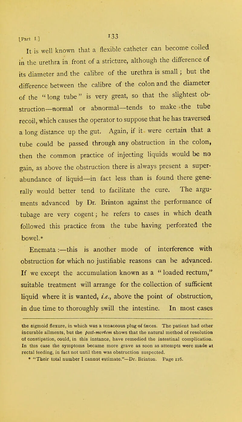 IPart I] It is well known that a flexible catheter can become coiled in the urethra in front of a stricture, although the difference of its diameter and the calibre of the urethra is small j but the difference between the calibre of the colon and the diameter of the  long tube is very great, so that the slightest ob- struction—normal or abnormal—tends to make -the tube recoil, which causes the operator to suppose that he has traversed a long distance up the gut. Again, if it were certain that a tube could be passed through any obstruction in the colon, then the common practice of injecting liquids would be no gain, as above the obstruction there is always present a super- abundance of liquid—in fact less than is found there gene- rally would better tend to facilitate the cure. The argu- ments advanced by Dr. Brinton against the performance of tubage are very cogent; he refers to cases in which death followed this practice from the tube having perforated the bowel.* Enemata:—this is another mode of interference with obstruction for which no justifiable reasons can be advanced. If we except the accumulation known as a  loaded rectum, suitable treatment will arrange for the collection of sufficient liquid where it is wanted, i.e., above the point of obstruction, in due time to thoroughly swill the intestine. In most cases the sigmoid flexure, in which was a tenaceous plug of fasces. The patient had other incurable ailments, but the post-mortem shows that the natural method of resolution ot constipation, could, in this instance, have remedied the intestinal complication. In this case the symptoms became more grave as soon as attempts were made at rectal ieeding, in fact not until then was obstruction suspected.