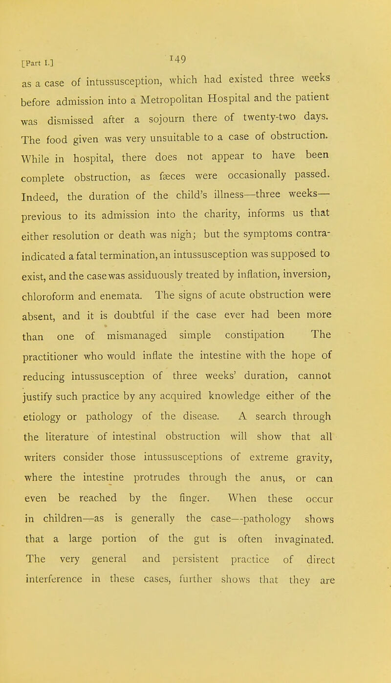 as a case of intussusception, which had existed three weeks before admission into a Metropolitan Hospital and the patient was dismissed after a sojourn there of twenty-two days. The food given was very unsuitable to a case of obstruction. While in hospital, there does not appear to have been complete obstruction, as feces were occasionally passed. Indeed, the duration of the child's illness—three weeks— previous to its admission into the charity, informs us that either resolution or death was nigh; but the symptoms contra- indicated a fatal termination, an intussusception was supposed to exist, and the case was assiduously treated by inflation, inversion, chloroform and enemata. The signs of acute obstruction were absent, and it is doubtful if the case ever had been more than one of mismanaged simple constipation The practitioner who would inflate the intestine with the hope of reducing intussusception of three weeks' duration, cannot justify such practice by any acquired knowledge either of the etiology or pathology of the disease. A search through the literature of intestinal obstruction will show that all writers consider those intussusceptions of extreme gravity, where the intestine protrudes through the anus, or can even be reached by the finger. When these occur in children—as is generally the case—pathology shows that a large portion of the gut is often invaginated. The very general and persistent practice of direct interference in these cases, further shows that they are