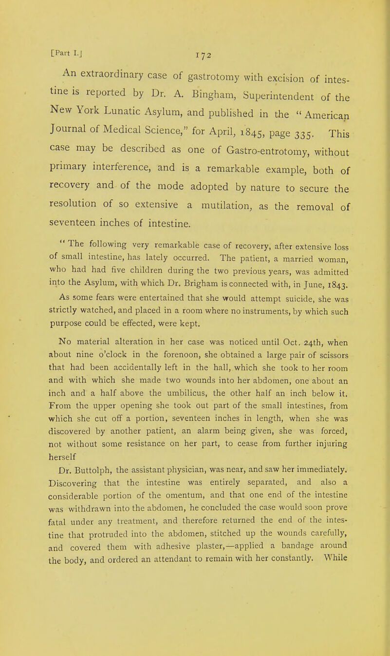 An extraordinary case of gastrotomy with excision of intes- tine is reported by Dr. A. Bingham, Superintendent of the New York Lunatic Asylum, and published in the « American Journal of Medical Science, for April, 1845, page 335. This case may be described as one of Gastro-entrotomy, without primary interference, and is a remarkable example, both of recovery and of the mode adopted by nature to secure the resolution of so extensive a mutilation, as the removal of seventeen inches of intestine.  The following very remarkable case of recovery, after extensive loss of small intestine, has lately occurred. The patient, a married woman, who had had five children during the two previous years, was admitted into the Asylum, with which Dr. Brigham is connected with, in June, 1843. As some fears were entertained that she would attempt suicide, she was strictly watched, and placed in a room where no instruments, by which such purpose could be effected, were kept. No material alteration in her case was noticed until Oct. 24th, when about nine o'clock in the forenoon, she obtained a large pair of scissors that had been accidentally left in the hall, which she took to her room and with which she made two wounds into her abdomen, one about an inch and a half above the umbilicus, the other half an inch below it. From the upper opening she took out part of the small intestines, from which she cut off a portion, seventeen inches in length, when she was discovered by another patient, an alarm being given, she was forced, not without some resistance on her part, to cease from further injuring herself Dr. Buttolph, the assistant physician, was near, and saw her immediately. Discovering that the intestine was entirely separated, and also a considerable portion of the omentum, and that one end of the intestine was withdrawn into the abdomen, he concluded the case would soon prove fatal under any treatment, and therefore returned the end of the intes- tine that protruded into the abdomen, stitched up the wounds carefully, and covered them with adhesive plaster,—applied a bandage around the body, and ordered an attendant to remain with her constantly. While