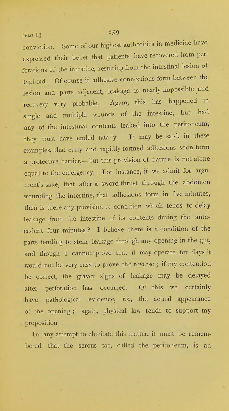 conviction. Some of our highest authorities in medicine have expressed their belief that patients have recovered from per- forations of the intestine, resulting from the intestinal lesion of typhoid. Of course if adhesive connections form between the lesion and parts adjacent, leakage is nearly impossible and recovery very probable. Again, this has happened in single and multiple wounds of the intestine, but had any of the intestinal contents leaked into the peritoneum, they must have ended fatally. It may be said, in these examples, that early and rapidly formed adhesions soon form a protective, barrier — but this provision of nature is not alone equal to the emergency. For instance, if we admit for argu- ment's sake, that after a sword-thrust through the abdomen wounding the intestine, that adhesions form in five minutes, then is there any provision or condition which tends to delay leakage from the intestine of its contents during the ante- cedent four minutes ? I believe there is a condition of the parts tending to stem leakage through any opening in the gut, and though I cannot prove that it may operate for days it would not be very easy to prove the reverse ; if my contention be correct, the graver signs of leakage may be delayed after perforation has occurred. Of this we certainly have pathological evidence, i.e., the actual appearance of the opening ; again, physical law tends to support my proposition. In any attempt to elucitate this matter, it must be remem- bered that the serous sac, called the peritoneum, is an