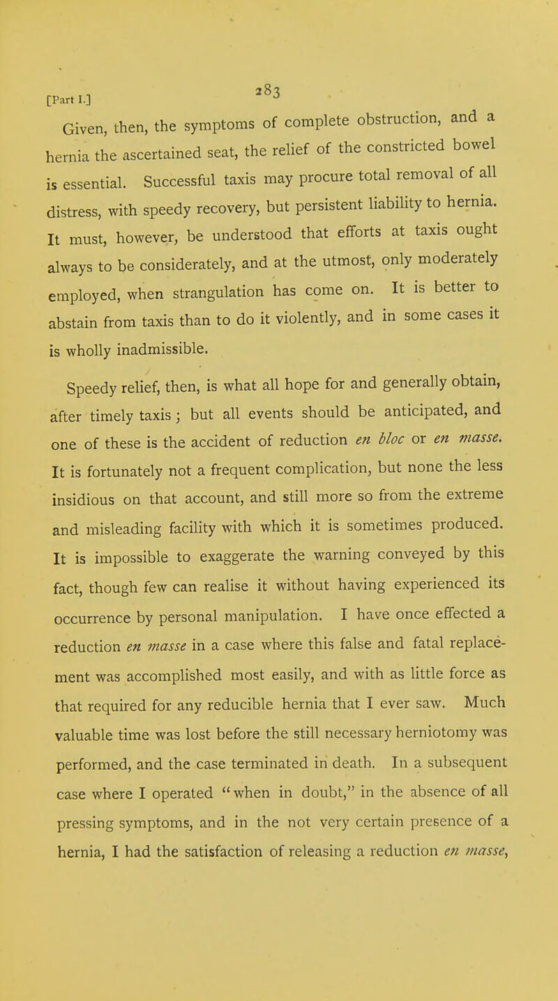 [Parti.] *83 Given, then, the symptoms of complete obstruction, and a hernia the ascertained seat, the relief of the constricted bowel is essential. Successful taxis may procure total removal of all distress, with speedy recovery, but persistent liability to hernia. It must, however, be understood that efforts at taxis ought always to be considerately, and at the utmost, only moderately employed, when strangulation has come on. It is better to abstain from taxis than to do it violently, and in some cases it is wholly inadmissible. Speedy relief, then, is what all hope for and generally obtain, after timely taxis; but all events should be anticipated, and one of these is the accident of reduction en bloc or en masse. It is fortunately not a frequent complication, but none the less insidious on that account, and still more so from the extreme and misleading facility with which it is sometimes produced. It is impossible to exaggerate the warning conveyed by this fact, though few can realise it without having experienced its occurrence by personal manipulation. I have once effected a reduction en masse in a case where this false and fatal replace- ment was accomplished most easily, and with as little force as that required for any reducible hernia that I ever saw. Much valuable time was lost before the still necessary herniotomy was performed, and the case terminated in death. In a subsequent case where I operated  when in doubt, in the absence of all pressing symptoms, and in the not very certain presence of a hernia, I had the satisfaction of releasing a reduction en masse,