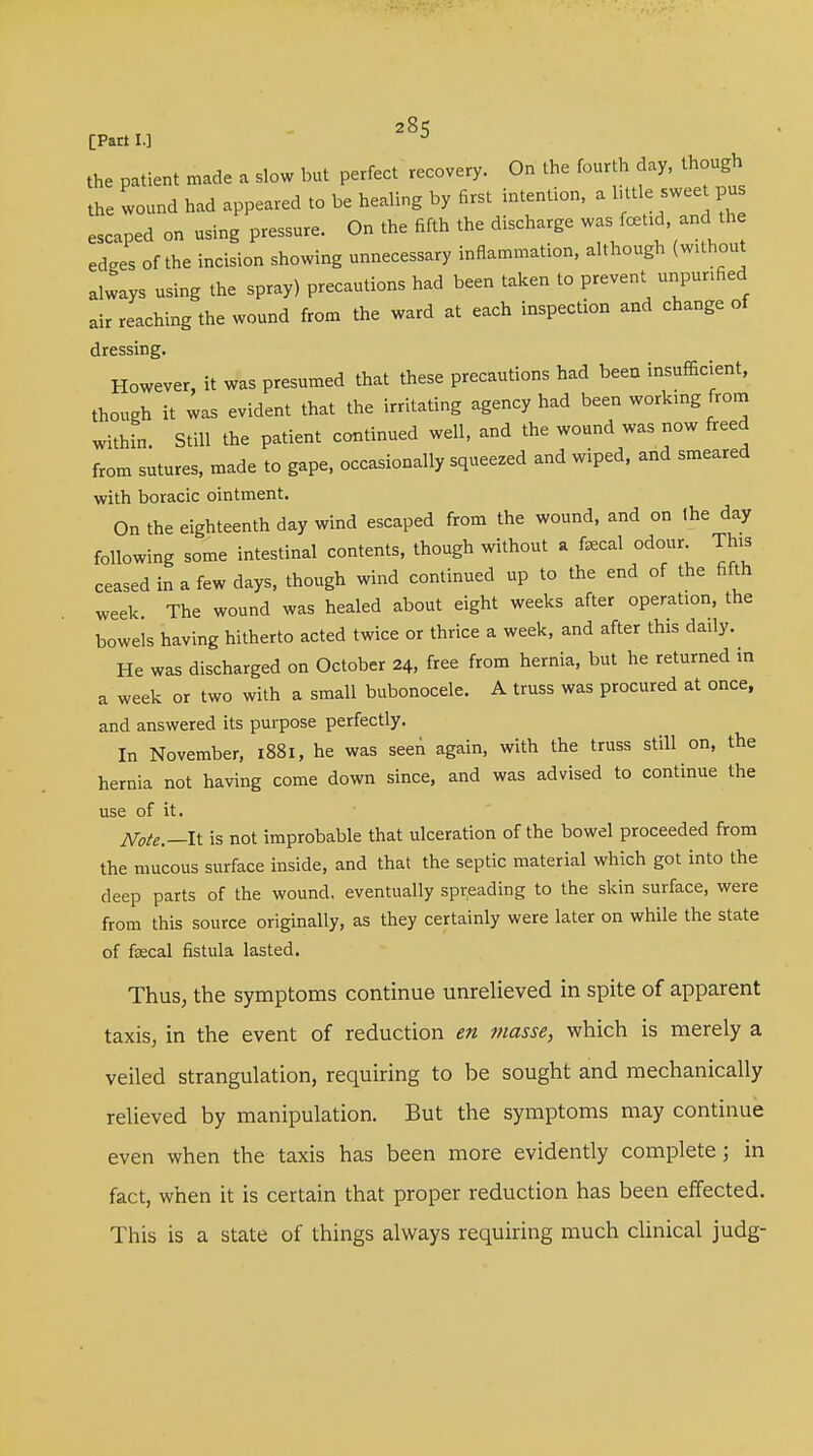 [Part I.] J the patient made a slow but perfect recovery. On the fourth day, though the wound had appeared to be healing by first intention, a little sweet pus escaped on using pressure. On the fifth the discharge was fcetid and the edges of the incision showing unnecessary inflammation, although (without always using the spray) precautions had been taken to prevent unpunfied air reaching the wound from the ward at each inspection and change of dressing. However, it was presumed that these precautions had been insufficient, though it was evident that the irritating agency had been working from within. Still the patient continued well, and the wound was now freed from sutures, made to gape, occasionally squeezed and wiped, and smeared with boracic ointment. On the eighteenth day wind escaped from the wound, and on the day following some intestinal contents, though without a fecal odour. This ceased in a few days, though wind continued up to the end of the fifth week The wound was healed about eight weeks after operation, the bowels having hitherto acted twice or thrice a week, and after this daily. He was discharged on October 24, free from hernia, but he returned in a week or two with a small bubonocele. A truss was procured at once, and answered its purpose perfectly. In November, 1881, he was seen again, with the truss still on, the hernia not having come down since, and was advised to continue the use of it. Note.—It is not improbable that ulceration of the bowel proceeded from the mucous surface inside, and that the septic material which got into the deep parts of the wound, eventually spreading to the skin surface, were from this source originally, as they certainly were later on while the state of fecal fistula lasted. Thus, the symptoms continue unrelieved in spite of apparent taxis, in the event of reduction en masse, which is merely a veiled strangulation, requiring to be sought and mechanically relieved by manipulation. But the symptoms may continue even when the taxis has been more evidently complete; in fact, when it is certain that proper reduction has been effected. This is a state of things always requiring much clinical judg-