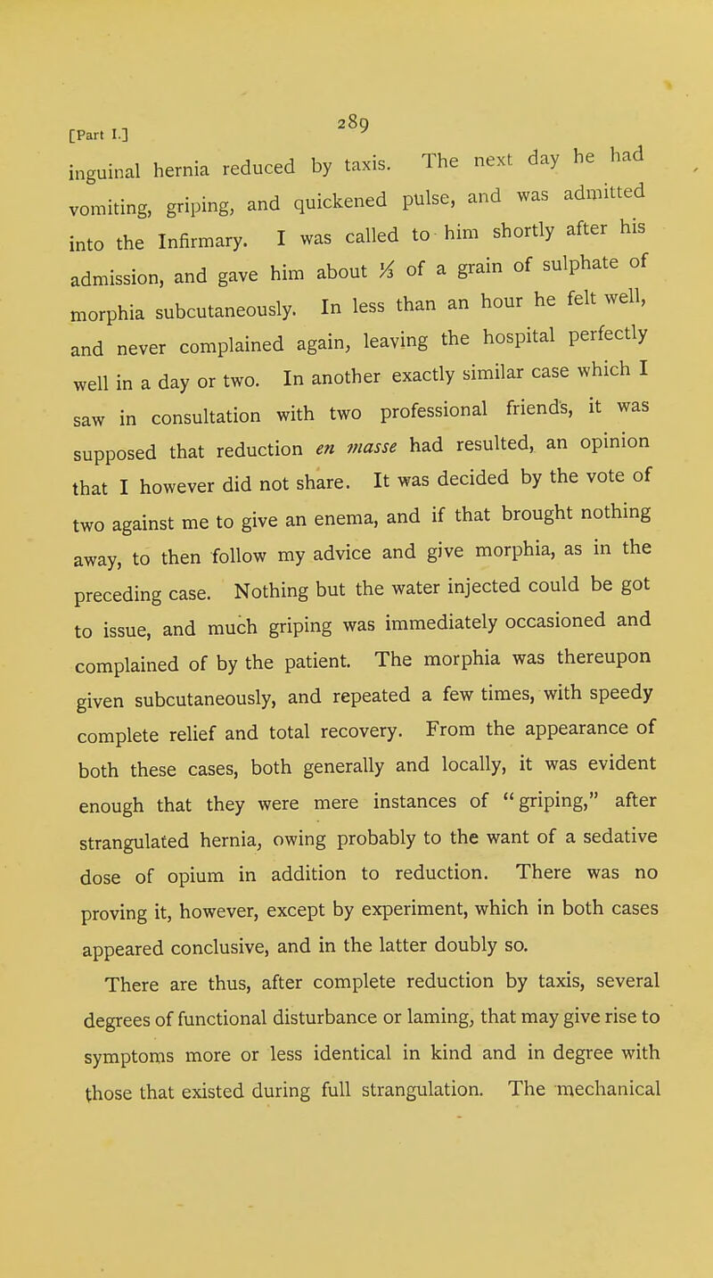 28g [Part I.] inguinal hernia reduced by taxis. The next, day he had vomiting, griping, and quickened pulse, and was admitted into the Infirmary. I was called to him shortly after his admission, and gave him about % of a grain of sulphate of morphia subcutaneously. In less than an hour he felt well, and never complained again, leaving the hospital perfectly well in a day or two. In another exactly similar case which I saw in consultation with two professional friends, it was supposed that reduction en masse had resulted, an opinion that I however did not share. It was decided by the vote of two against me to give an enema, and if that brought nothing away, to then follow my advice and give morphia, as in the preceding case. Nothing but the water injected could be got to issue, and much griping was immediately occasioned and complained of by the patient. The morphia was thereupon given subcutaneously, and repeated a few times, with speedy complete relief and total recovery. From the appearance of both these cases, both generally and locally, it was evident enough that they were mere instances of griping, after strangulated hernia, owing probably to the want of a sedative dose of opium in addition to reduction. There was no proving it, however, except by experiment, which in both cases appeared conclusive, and in the latter doubly so. There are thus, after complete reduction by taxis, several degrees of functional disturbance or laming, that may give rise to symptoms more or less identical in kind and in degree with those that existed during full strangulation. The mechanical