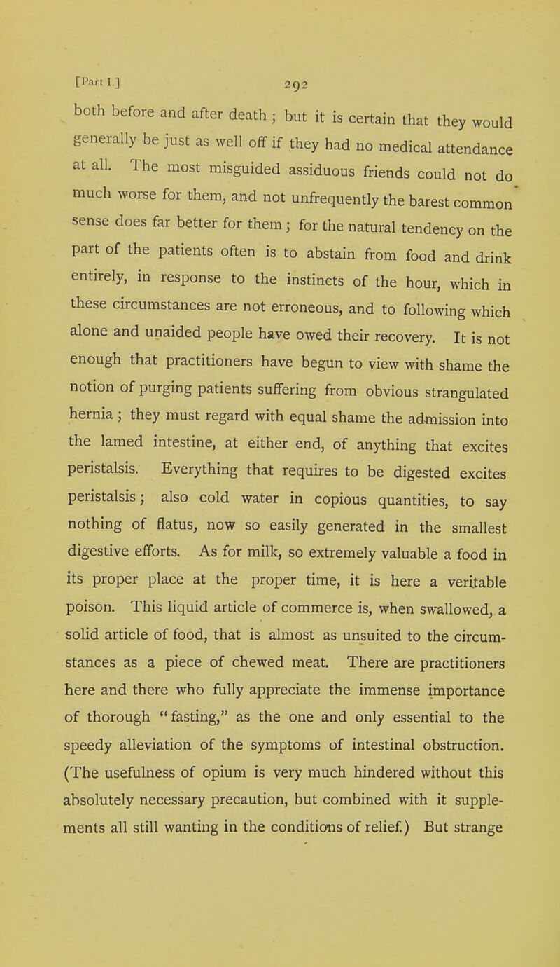 both before and after death ; but it is certain that they would generally be just as well off if they had no medical attendance at all. The most misguided assiduous friends could not do much worse for them, and not unfrequently the barest common' sense does far better for them 5 for the natural tendency on the part of the patients often is to abstain from food and drink entirely, in response to the instincts of the hour, which in these circumstances are not erroneous, and to following which alone and unaided people have owed their recovery. It is not enough that practitioners have begun to view with shame the notion of purging patients suffering from obvious strangulated hernia j they must regard with equal shame the admission into the lamed intestine, at either end, of anything that excites peristalsis. Everything that requires to be digested excites peristalsis; also cold water in copious quantities, to say nothing of flatus, now so easily generated in the smallest digestive efforts. As for milk, so extremely valuable a food in its proper place at the proper time, it is here a veritable poison. This liquid article of commerce is, when swallowed, a solid article of food, that is almost as unsuited to the circum- stances as a piece of chewed meat. There are practitioners here and there who fully appreciate the immense importance of thorough fasting, as the one and only essential to the speedy alleviation of the symptoms of intestinal obstruction. (The usefulness of opium is very much hindered without this absolutely necessary precaution, but combined with it supple- ments all still wanting in the conditions of relief.) But strange