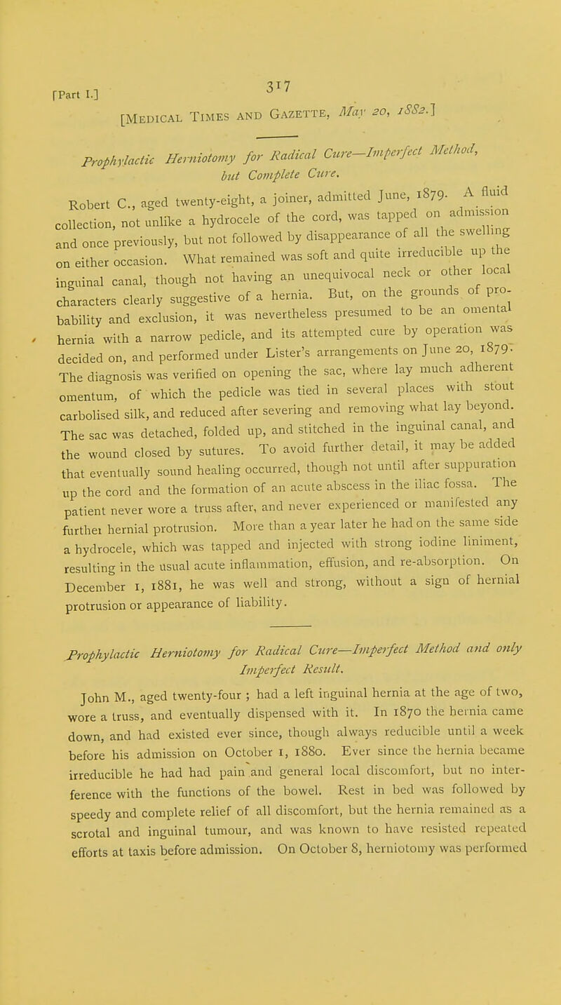 fPart I.] J ' [Medical Times and Gazette, May 20, xS8h.\ Prophylactic Herniotomy for Radical Cure-Im perfect MM' but Complete Cure. Robert C, aged twenty-eight, a joiner, admitted June, i879- A fluid collection, not unlike a hydrocele of the cord, was tapped on adnnssion and once previously, but not followed by disappearance of a 1 the swelling on either occasion. What remained was soft and quite irreducible up the inguinal canal, though not having an unequivocal neck or other local characters clearly suggestive of a hernia. But, on the grounds of pro bability and exclusion, it was nevertheless presumed to be an omental hernia with a narrow pedicle, and its attempted cure by operation was decided on, and performed under Lister's arrangements on June 20, 1879• The diagnosis was verified on opening the sac, where lay much adherent omentum, of which the pedicle was tied in several places with stout carbolised silk, and reduced after severing and removing what lay beyond. The sac was detached, folded up, and stitched in the inguinal canal, and the wound closed by sutures. To avoid further detail, it may be added that eventually sound healing occurred, though not until after suppuration up the cord and the formation of an acute abscess in the iliac fossa. The patient never wore a truss after, and never experienced or manifested any further hernial protrusion. More than a year later he had on the same side a hydrocele, which was tapped and injected with strong iodine liniment, resulting in the usual acute inflammation, effusion, and re-absorption. On December 1, 1881, he was well and strong, without a sign of hernial protrusion or appearance of liability. Prophylactic Herniotomy for Radical Cure—Imperfect Method and only Imperfect Result. John M., aged twenty-four ; had a left inguinal hernia at the age of two, wore a truss, and eventually dispensed with it. In 1870 the hernia came down, and had existed ever since, though always reducible until a week before his admission on October 1, 1880. Ever since the hernia became irreducible he had had pain and general local discomfort, but no inter- ference with the functions of the bowel. Rest in bed was followed by speedy and complete relief of all discomfort, but the hernia remained as a scrotal and inguinal tumour, and was known to have resisted repeated