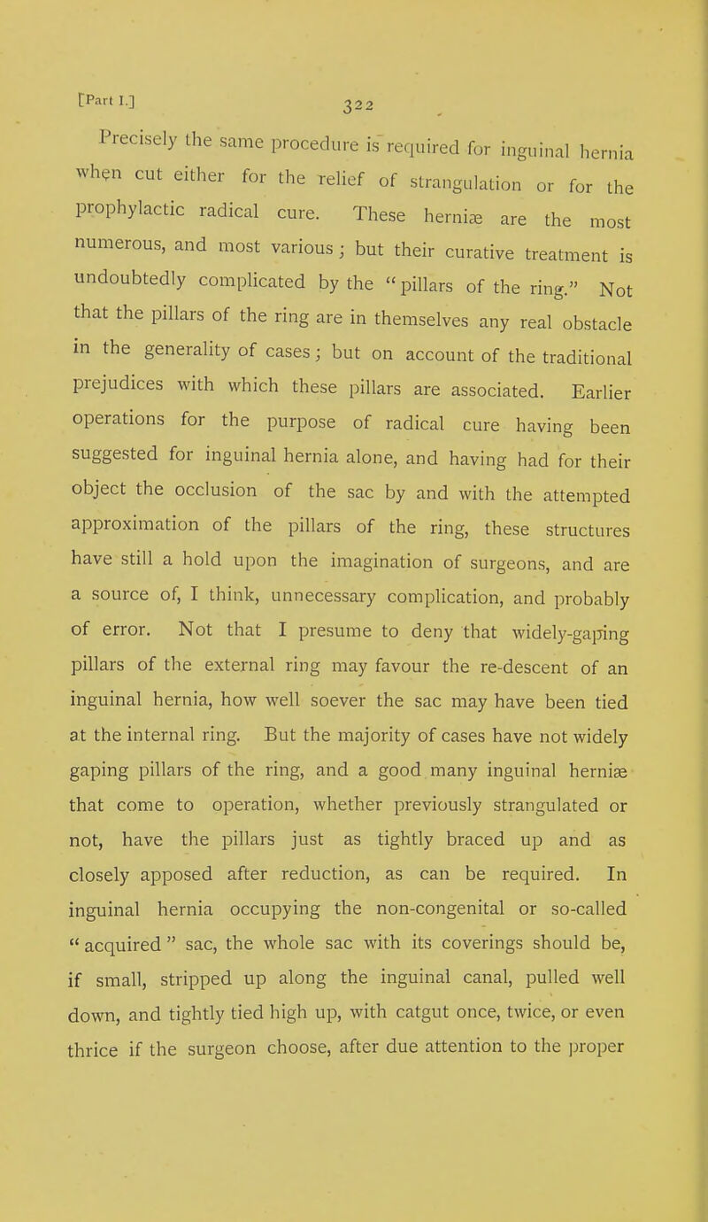 Precisely the same procedure is required for inguinal hernia when cut either for the relief of strangulation or for the prophylactic radical cure. These hernia are the most numerous, and most various ; but their curative treatment is undoubtedly complicated by the  pillars of the ring. Not that the pillars of the ring are in themselves any real obstacle in the generality of cases; but on account of the traditional prejudices with which these pillars are associated. Earlier operations for the purpose of radical cure having been suggested for inguinal hernia alone, and having had for their object the occlusion of the sac by and with the attempted approximation of the pillars of the ring, these structures have still a hold upon the imagination of surgeons, and are a source of, I think, unnecessary complication, and probably of error. Not that I presume to deny that widely-gaping pillars of the external ring may favour the re-descent of an inguinal hernia, how well soever the sac may have been tied at the internal ring. But the majority of cases have not widely gaping pillars of the ring, and a good many inguinal hernise that come to operation, whether previously strangulated or not, have the pillars just as tightly braced up and as closely apposed after reduction, as can be required. In inguinal hernia occupying the non-congenital or so-called  acquired  sac, the whole sac with its coverings should be, if small, stripped up along the inguinal canal, pulled well down, and tightly tied high up, with catgut once, twice, or even thrice if the surgeon choose, after due attention to the proper