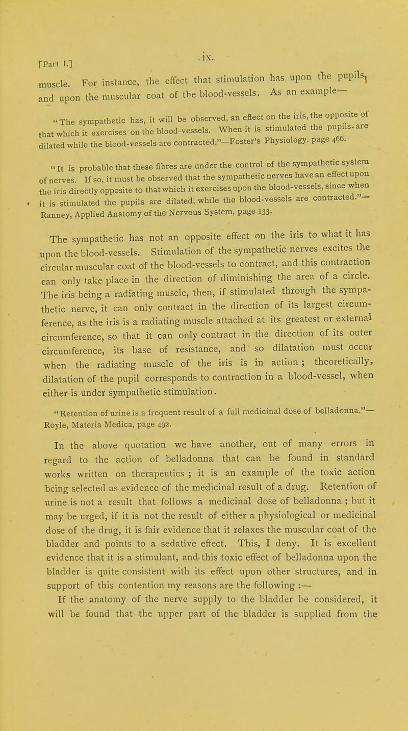 [Part I.] ' '  muscle For instance, the effect that stimulation has upon the pupils, and upon the muscular coat of the blood-vessels. As an example- ••The sympathetic has, it will be observed, an eSect on the iris, the opposite of that which it exercises on the blood-vessels. When it is stimulated the pupils, are dilated while the blood-vessels are contracted.-Foster's Physiology, page 466. » It is probable that these fibres are under the control of the sympathetic system of nerves If so, it must be observed that the sympathetic nerves have an effect upon the iris directly opposite to that which it exercises upon the blood-vessels, since when it is stimulated the pupils are dilated, while the blood-vessels are contracted.- Ranney, Applied Anatomy of the Nervous System, page 133. The sympathetic has not an opposite effect on the iris to what it has upon the blood-vessels. Stimulation of the sympathetic nerves excites the circular muscular coat of the blood-vessels to contract, and this contraction can only take place in the direction of diminishing the area of a circle. The iris being a radiating muscle, then, if stimulated through the sympa- thetic nerve, it can only contract in the direction of its largest circum- ference, as the iris is a radiating muscle attached at its greatest or external circumference, so that it can only contract in the direction of its outer circumference, its base of resistance, and so dilatation must occur when the radiating muscle of the iris is in action; theoretically, dilatation of the pupil corresponds to contraction in a blood-vessel, when either is under sympathetic stimulation.  Retention of urine is a frequent result of a full medicinal dose of belladonna.— Royle, Materia Medica, page 492. In the above quotation we have another, out of many errors in regard to the action of belladonna that can be found in standard works written on therapeutics ; it is an example of the toxic action being selected as evidence of the medicinal result of a drug. Retention of urine is not a result that follows a medicinal dose of belladonna ; but it may be urged, if it is not the result of either a physiological or medicinal dose of the drug, it is fair evidence that it relaxes the muscular coat of the bladder and points to a sedative effect. This, I deny. It is excellent evidence that it is a stimulant, and-this toxic effect of belladonna upon the bladder is quite consistent with its effect upon other structures, and in support of this contention my reasons are the following :— If the anatomy of the nerve supply to the bladder be considered, it will be found that the upper part of the bladder is supplied from the