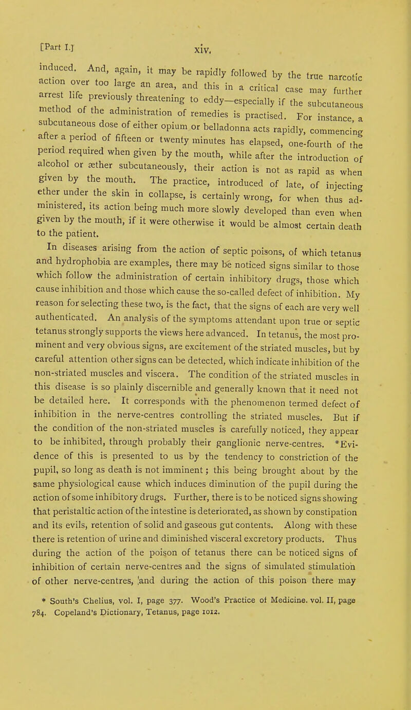 induced. And, again, it may be rapidly followed by the true narcotic act.on over too large an area, and this in a critical case may forth eTd fTT17 threat£ning 10 «*™«**> if 'he subLtanecII method of the administration of remedies is practised. For instance a subcutaneous dose of either opium or belladonna acts rapidly, commencing after a period of fifteen or twenty minutes has elapsed, one-fourth of the period required when given by the mouth, while after the introduction of alcohol or ^ther subcutaneously, their action is not as rapid as when given by the mouth. The practice, introduced of late, of injecting ether under the skin in collapse, is certainly wrong, for when thus ad- ministered, its action being much more slowly developed than even when g.ven by the mouth, if it were otherwise it would be almost certain death to the patient. In diseases arising from the action of septic poisons, of which tetanus and hydrophobia are examples, there may be noticed signs similar to those which follow the administration of certain inhibitory drugs, those which cause inhibition and those which cause the so-called defect of inhibition. My reason for selecting these two, is the fact, that the signs of each are very well authenticated. An analysis of the symptoms attendant upon true or septic tetanus strongly supports the views here advanced. In tetanus, the most pro- minent and very obvious signs, are excitement of the striated muscles, but by careful attention other signs can be detected, which indicate inhibition of the non-striated muscles and viscera. The condition of the striated muscles in this disease is so plainly discernible and generally known that it need not be detailed here. It corresponds with the phenomenon termed defect of inhibition in the nerve-centres controlling the striated muscles. But if the condition of the non-striated muscles is carefully noticed, they appear to be inhibited, through probably their ganglionic nerve-centres. *Evi- dence of this is presented to us by the tendency to constriction of the pupil, so long as death is not imminent; this being brought about by the same physiological cause which induces diminution of the pupil during the action of some inhibitory drugs. Further, there is to be noticed signs showing that peristaltic action of the intestine is deteriorated, as shown by constipation and its evils, retention of solid and gaseous gut contents. Along with these there is retention of urine and diminished visceral excretory products. Thus during the action of the poison of tetanus there can be noticed signs of inhibition of certain nerve-centres and the signs of simulated stimulation of other nerve-centres, land during the action of this poison there may * South's Chelius, vol. I, page 377. Wood's Practice oi Medicine, vol. II, page 784. Copeland's Dictionary, Tetanus, page 1012.