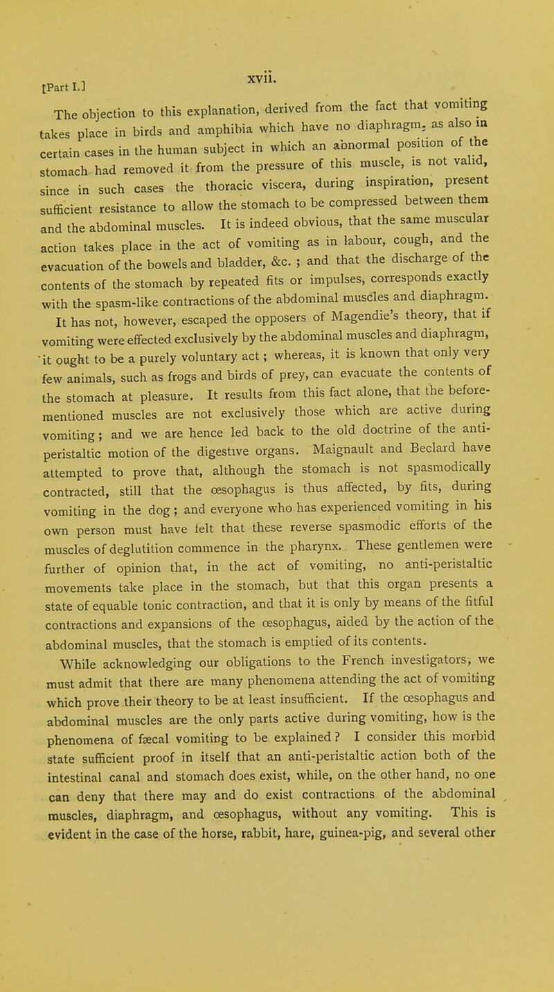 The objection to this explanation, derived from the fact that vomiting takes place in birds and amphibia which have no diaphragm, as also in certain cases in the human subject in which an abnormal position of the stomach had removed it from the pressure of this muscle, is not valid, since in such cases the thoracic viscera, during inspiration, present sufficient resistance to allow the stomach to be compressed between them and the abdominal muscles. It is indeed obvious, that the same muscular action takes place in the act of vomiting as in labour, cough, and the evacuation of the bowels and bladder, &c. ; and that the discharge of the contents of the stomach by repeated fits or impulses, corresponds exactly with the spasm-like contractions of the abdominal muscles and diaphragm. It has not, however, escaped the opposers of Magendie's theory, that if vomiting were effected exclusively by the abdominal muscles and diaphragm, •it ought to be a purely voluntary act; whereas, it is known that only very few animals, such as frogs and birds of prey, can evacuate the contents of the stomach at pleasure. It results from this fact alone, that the before- mentioned muscles are not exclusively those which are active during vomiting; and we are hence led back to the old doctrine of the anti- peristaltic motion of the digestive organs. Maignault and Beclard have attempted to prove that, although the stomach is not spasmodically contracted, still that the oesophagus is thus affected, by fits, during vomiting in the dog; and everyone who has experienced vomiting in his own person must have felt that these reverse spasmodic efforts of the muscles of deglutition commence in the pharynx. These gentlemen were further of opinion that, in the act of vomiting, no anti-peristaltic movements take place in the stomach, but that this organ presents a state of equable tonic contraction, and that it is only by means of the fitful contractions and expansions of the oesophagus, aided by the action of the abdominal muscles, that the stomach is emptied of its contents. While acknowledging our obligations to the French investigators, we must admit that there are many phenomena attending the act of vomiting which prove their theory to be at least insufficient. If the oesophagus and abdominal muscles are the only parts active during vomiting, how is the phenomena of fecal vomiting to be explained ? I consider this morbid state sufficient proof in itself that an anti-peristaltic action both of the intestinal canal and stomach does exist, while, on the other hand, no one can deny that there may and do exist contractions of the abdominal muscles, diaphragm, and oesophagus, without any vomiting. This is evident in the case of the horse, rabbit, hare, guinea-pig, and several other