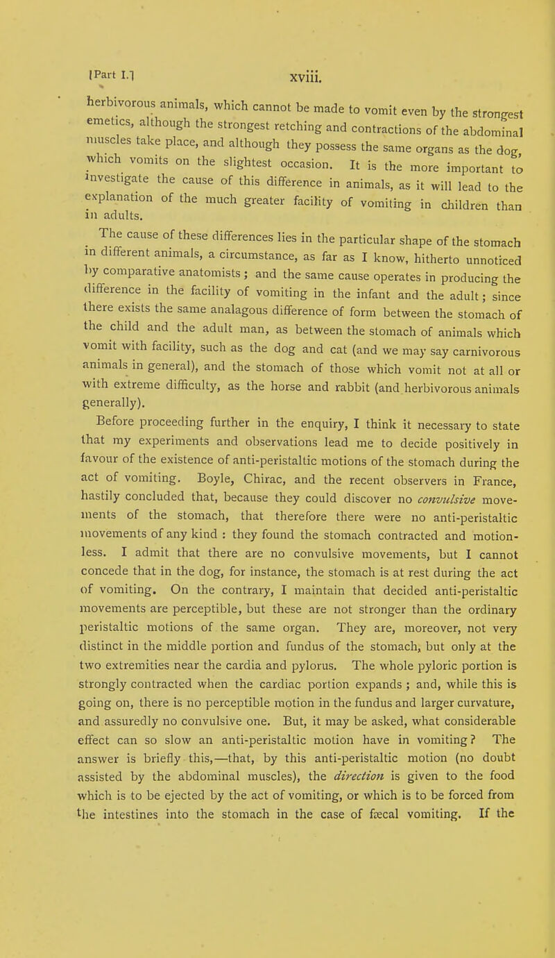 herbivorous animals, which cannot be made to vomit even by the strongest emetics, although the strongest retching and contractions of the abdominal muscles take place, and although they possess the same organs as the 6oR which vomits on the slightest occasion. It is the more important to investigate the cause of this difference in animals, as it will lead to the explanation of the much greater facility of vomiting in children than in adults. The cause of these differences lies in the particular shape of the stomach in different animals, a circumstance, as far as I know, hitherto unnoticed by comparative anatomists ; and the same cause operates in producing the difference in the facility of vomiting in the infant and the adult; since there exists the same analogous difference of form between the stomach of the child and the adult man, as between the stomach of animals which vomit with facility, such as the dog and cat (and we may say carnivorous animals in general), and the stomach of those which vomit not at all or with extreme difficulty, as the horse and rabbit (and herbivorous animals generally). Before proceeding further in the enquiry, I think it necessary to state that my experiments and observations lead me to decide positively in favour of the existence of anti-peristaltic motions of the stomach during the act of vomiting. Boyle, Chirac, and the recent observers in France, hastily concluded that, because they could discover no convulsive move- ments of the stomach, that therefore there were no anti-peristaltic movements of any kind : they found the stomach contracted and motion- less. I admit that there are no convulsive movements, but I cannot concede that in the dog, for instance, the stomach is at rest during the act of vomiting. On the contrary, I maintain that decided anti-peristaltic movements are perceptible, but these are not stronger than the ordinary peristaltic motions of the same organ. They are, moreover, not very distinct in the middle portion and fundus of the stomach, but only at the two extremities near the cardia and pylorus. The whole pyloric portion is strongly contracted when the cardiac portion expands ; and, while this is going on, there is no perceptible motion in the fundus and larger curvature, and assuredly no convulsive one. But, it may be asked, what considerable effect can so slow an anti-peristaltic motion have in vomiting ? The answer is briefly this,—that, by this anti-peristaltic motion (no doubt assisted by the abdominal muscles), the direction is given to the food which is to be ejected by the act of vomiting, or which is to be forced from the intestines into the stomach in the case of faecal vomiting. If the