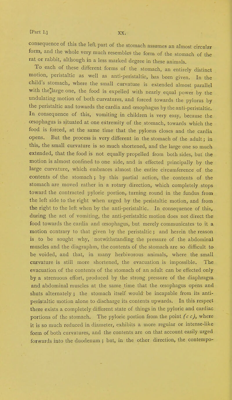 consequence of this the lea part of the stomach assumes an almost circular form, and the whole very much resembles the form of the stomach of the rat or rabbit, although in a less marked degree in these animals. To each of these different forms of the stomach, an entirely distinct motion, peristaltic as well as anti-peristaltic, has been given. In the child's stomach, where the small curvature is extended almost parallel with the'large one, the food is expelled with nearly equal power by the undulating motion of both curvatures, and forced towards the pylorus by the peristaltic and towards the cardia and oesophagus by the anti-peristaltic. In consequence of this, vomiting in children is very easy, because the oesophagus is situated at one extremity of the stomach, towards which the food is forced, at the same time that the pylorus closes and the cardia opens. But the process is very different in the stomach of the adult; in this, the small curvature is so much shortened, and the large one so much extended, that the food is not equally propelled from both sides, but the motion is almost confined to one side, and is effected principally by the large curvature, which embraces almost the entire circumference of the contents of the stomach; by this partial action, the contents of the stomach are moved rather in a rotary direction, which completely stops toward the contracted pyloric portion, turning round in the fundus from the left side to the right when urged by the peristaltic motion, and from the right to the left when by the anti-peristaltic. In consequence of this, during the act of vomiting, the anti-peristaltic motion does not direct the food towards the cardia and oesophagus, but merely communicates to it a motion contrary to that given by the peristaltic ; and herein the reason is to be sought why, notwithstanding the piessure of the abdominal muscles and the diagraphm, the contents of the stomach are so difficult to be voided, and that, in many herbivorous animals, where the small curvature is still more shortened, the evacuation is impossible. The evacuation of the contents of the stomach of an adult can be effected only by a strenuous effort, produced by the strong pressure of the diaphragm and abdominal muscles at the same time that the oesophagus opens and shuts alternately ; the stomach itself would be incapable from its anti- peristaltic motion alone to discharge its contents upwards. In this respect there exists a completely different state of things in the pyloric and cardiac portions of the stomach. The pyloric portion from the point (c c), where it is so much reduced in diameter, exhibits a more regular or intense-like form of both curvatures, and the contents are on that account easily urged forwards into the duodenum ; but, in the other direction, the contempo-