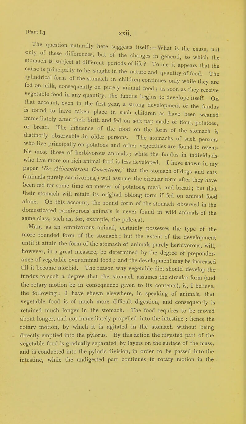 The question naturally here suggests itself :-What is the cause, not only of these differences, but of the changes in general, to which the stomach ,s subject at different periods of life ? To me it appears that the cause is principally to be sought in the nature and quantity of food The cylindrical form of the stomach in children continues only while they are fed on milk, consequently on purely animal food ; as soon as they receive vegetable food in any quantity, the fundus begins to develope itself On that account, even in the first year, a strong development of the fundus is found to have taken place in such children as have been weaned immediately after their birth and fed on soft pap made of flour, potatoes or bread. The influence of the food on the form of the stomach is distinctly observable .in older persons. The stomachs of such persons who live principally on potatoes and other vegetables are found to resem- ble most those of herbivorous animals ; while the fundus in individuals who live more on rich animal food is less developed. I have shown in my paper 'Be Alimmtorum Concoctione,' that the stomach of dogs and cats (animals purely carnivorous,) will assume the circular form after they have been fed for some time on messes of potatoes, meal, and bread ; but that their stomach will retain its original oblong form if fed on animal food alone. On this account, the round form of the stomach observed in the domesticated carnivorous animals is never found in wild animals of the same class, such as, for, example, the pole-cat. Man, as an omnivorous animal, certainly possesses the type of the more rounded form of the stomach; but the extent of the development until it attain the form of the stomach of animals purely herbivorous, will, however, in a great measure, be determined by the degree of preponder- ance of vegetable over animal food ; and the development may be increased till it become morbid. The reason why vegetable diet should develop the fundus to such a degree that the stomach assumes the circular form (and the rotary motion be in consequence given to its contents), is, I believe, the following: I have shewn elsewhere, in speaking of animals, that vegetable food is of much more difficult digestion, and consequently is retained much longer in the stomach. The food requires to be moved about longer, and not immediately propelled into the intestine ; hence the rotary motion, by which it is agitated in the stomach without being directly emptied into the pylorus. By this action the digested part of the vegetable food is gradually separated by layers on the surface of the mass, and is conducted into the pyloric division, in order to be passed into the intestine, while the undigested part continues in rotary motion in the