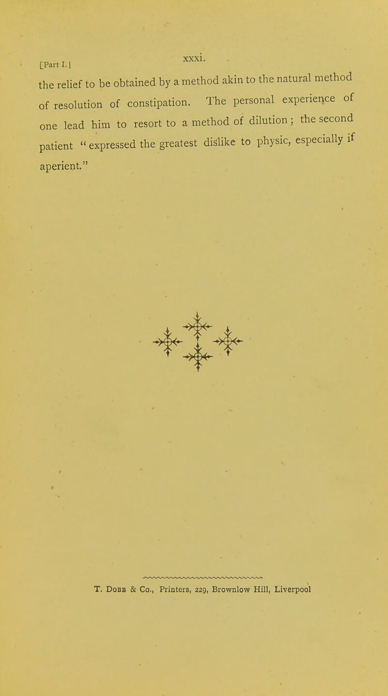 [Part 1.1 the relief to be obtained by a method akin to the natural method of resolution of constipation. The personal experience of one lead him to resort to a method of dilution; the second patient expressed the greatest dislike to physic, especially if aperient. T. Dobb & Co., Printers, 229, Brownlow Hill, Liverpool