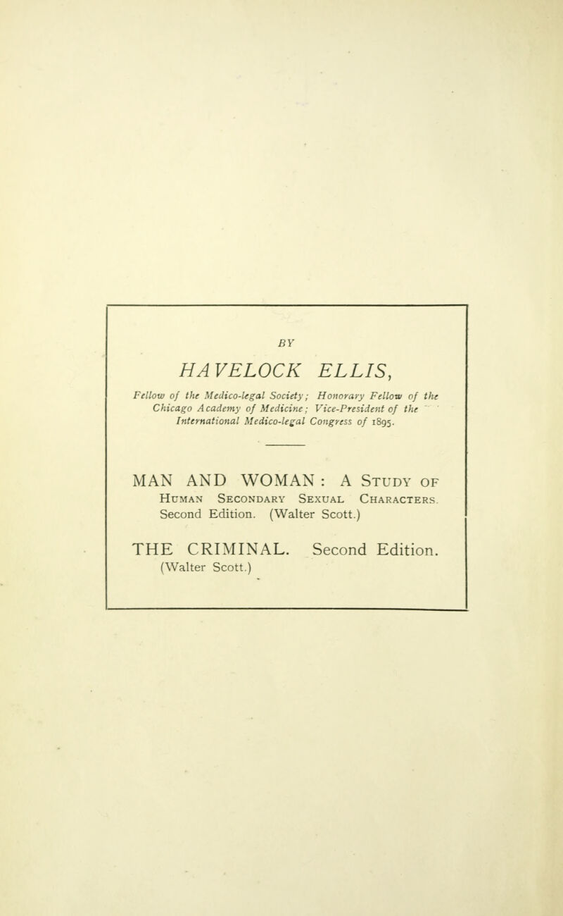 BY HAVELOCK ELLIS, Fellow of the Medico-legal Society; Honorary Fellow of the Chicago Academy of Medicine; Vice-President of the International Medico-legal Congress of 1895. MAN AND WOMAN : A Study of Human Secondary Sexual Characters. Second Edition. (Walter Scott.) THE CRIMINAL. Second Edition. (Walter Scott.)