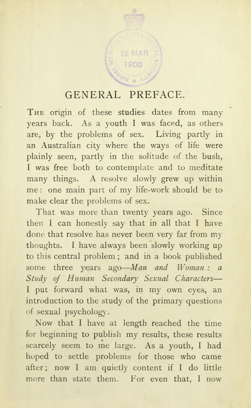 GENERAL PREFACE. The origin of these studies dates from many years back. As a youth I was faced, as others are, by the problems of sex. Living partly in an Australian city where the ways of life were plainly seen, partly in the solitude of the bush, I was free both to contemplate and to meditate many things. A resolve slowly grew up within me : one main part of my life-work should be to make clear the problems of sex. That was more than twenty years ago. Since then I can honestly say that in all that I have done that resolve has never been very far from my thoughts. I have always been slowly working up to this central problem ; and in a book published some three years ago—Man and Woman : a Study of Human Secondary Sexual Characters— I put forward what was, in my own eyes, an introduction to the study of the primary questions of sexual psychology. Now that I have at length reached the time for beginning to publish my results, these results scarcely seem to me large. As a youth, I had hoped to settle problems for those who came after; now I am quietly content if I do little more than state them. For even that, I now