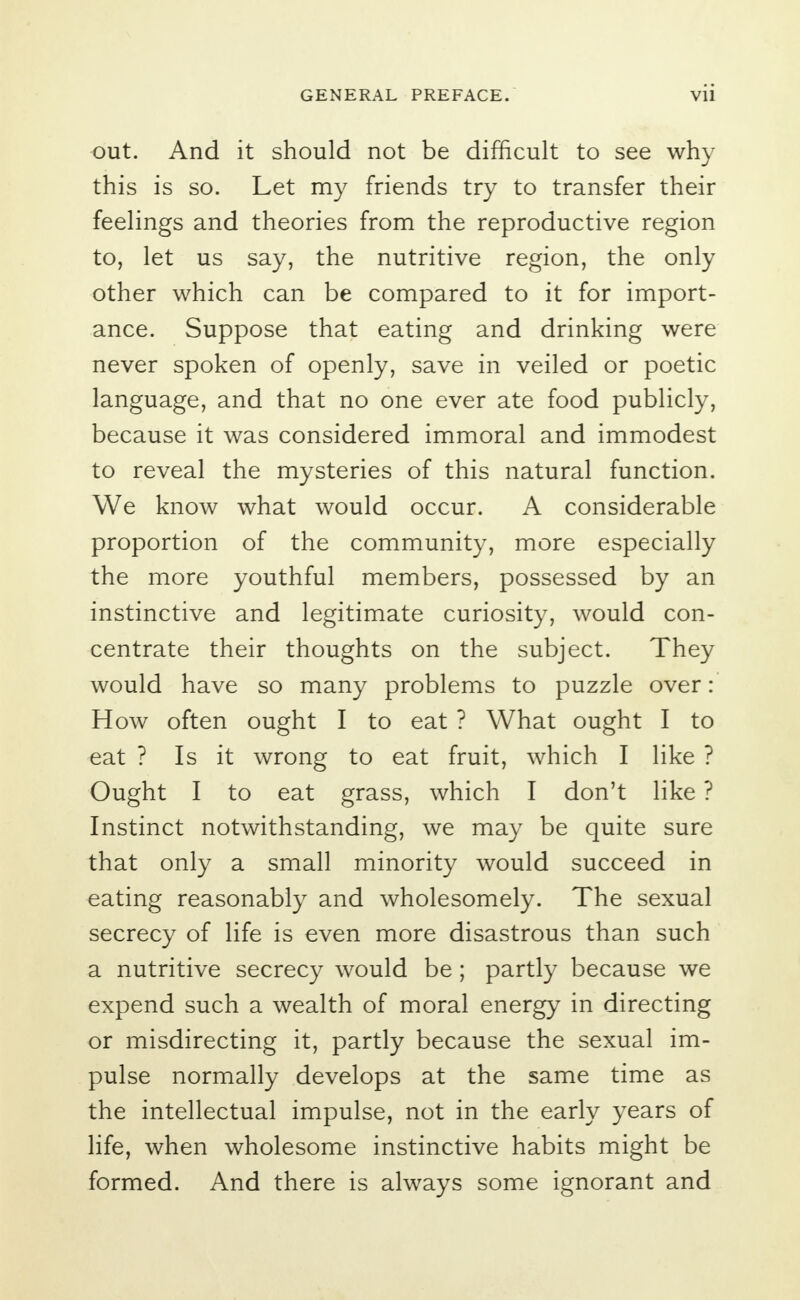 out. And it should not be difficult to see why this is so. Let my friends try to transfer their feelings and theories from the reproductive region to, let us say, the nutritive region, the only other which can be compared to it for import- ance. Suppose that eating and drinking were never spoken of openly, save in veiled or poetic language, and that no one ever ate food publicly, because it was considered immoral and immodest to reveal the mysteries of this natural function. We know what would occur. A considerable proportion of the community, more especially the more youthful members, possessed by an instinctive and legitimate curiosity, would con- centrate their thoughts on the subject. They would have so many problems to puzzle over: How often ought I to eat ? What ought I to eat ? Is it wrong to eat fruit, which I like ? Ought I to eat grass, which I don't like ? Instinct notwithstanding, we may be quite sure that only a small minority would succeed in eating reasonably and wholesomely. The sexual secrecy of life is even more disastrous than such a nutritive secrecy would be; partly because we expend such a wealth of moral energy in directing or misdirecting it, partly because the sexual im- pulse normally develops at the same time as the intellectual impulse, not in the early years of life, when wholesome instinctive habits might be formed. And there is always some ignorant and