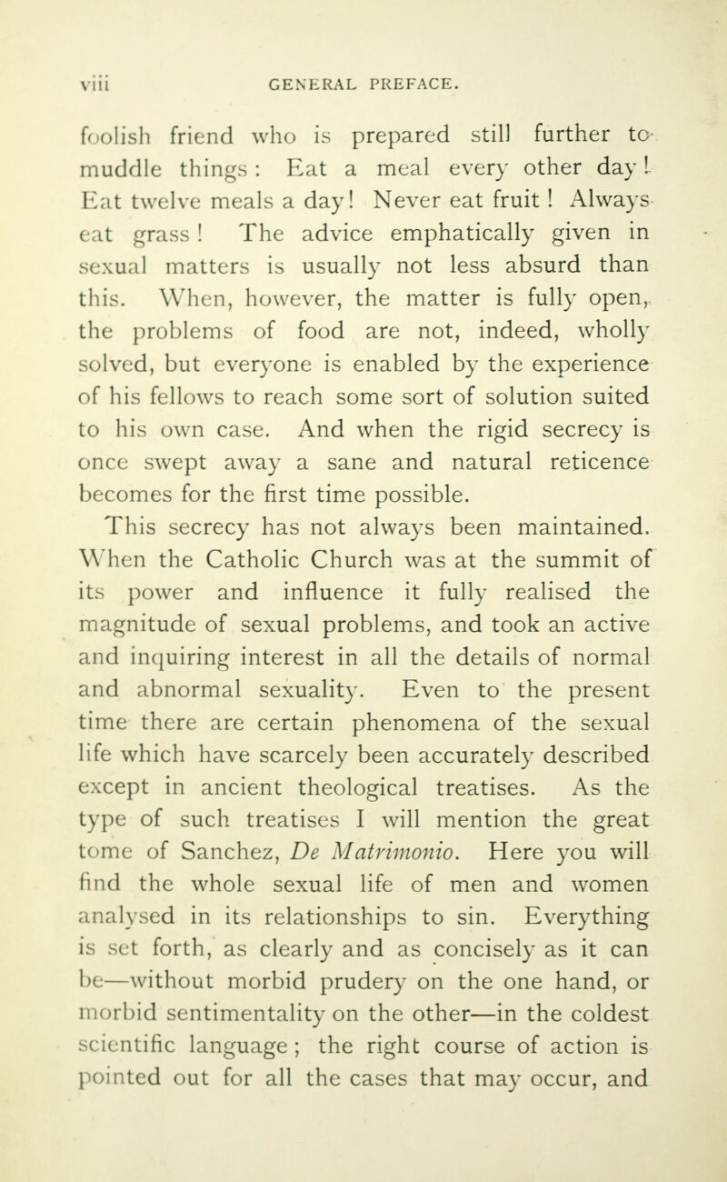 foolish friend who is prepared still further to- muddle things: Eat a meal every other day!. Eat twelve meals a day! Never eat fruit ! Always eat grass ! The advice emphatically given in sexual matters is usually not less absurd than this. When, however, the matter is fully open,, the problems of food are not, indeed, wholly solved, but everyone is enabled by the experience of his fellows to reach some sort of solution suited to his own case. And when the rigid secrecy is once swept away a sane and natural reticence becomes for the first time possible. This secrecy has not always been maintained. When the Catholic Church was at the summit of its power and influence it fully realised the magnitude of sexual problems, and took an active and inquiring interest in all the details of normal and abnormal sexuality. Even to the present time there are certain phenomena of the sexual life which have scarcely been accurately described except in ancient theological treatises. As the type of such treatises I will mention the great tome of Sanchez, De Matrimonio. Here you will find the whole sexual life of men and women analysed in its relationships to sin. Everything is set forth, as clearly and as concisely as it can be—without morbid prudery on the one hand, or morbid sentimentality on the other—in the coldest scientific language ; the right course of action is pointed out for all the cases that may occur, and