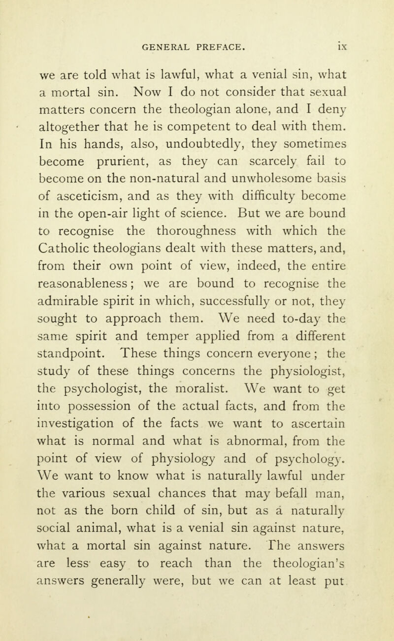 we are told what is lawful, what a venial sin, what a mortal sin. Now I do not consider that sexual matters concern the theologian alone, and I deny altogether that he is competent to deal with them. In his hands, also, undoubtedly, they sometimes become prurient, as they can scarcely fail to become on the non-natural and unwholesome basis of asceticism, and as they with difficulty become in the open-air light of science. But we are bound to recognise the thoroughness with which the Catholic theologians dealt with these matters, and, from their own point of view, indeed, the entire reasonableness; we are bound to recognise the admirable spirit in which, successfully or not, they sought to approach them. We need to-day the same spirit and temper applied from a different standpoint. These things concern everyone ; the study of these things concerns the physiologist, the psychologist, the moralist. We want to get into possession of the actual facts, and from the investigation of the facts we want to ascertain what is normal and what is abnormal, from the point of view of physiology and of psychology. We want to know what is naturally lawful under the various sexual chances that may befall man, not as the born child of sin, but as a naturally social animal, what is a venial sin against nature, what a mortal sin against nature. The answers are less1 easy to reach than the theologian's answers generally were, but we can at least put