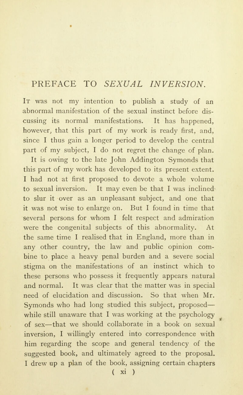 PREFACE TO SEXUAL INVERSION. It was not my intention to publish a study of an abnormal manifestation of the sexual instinct before dis- cussing its normal manifestations. It has happened, however, that this part of my work is ready first, and, since I thus gain a longer period to develop the central part of my subject, I do not regret the change of plan. It is owing to the late John Addington Symonds that this part of my work has developed to its present extent. I had not at first proposed to devote a whole volume to sexual inversion. It may even be that I was inclined to slur it over as an unpleasant subject, and one that it was not wise to enlarge on. But I found in time that several persons for whom I felt respect and admiration were the congenital subjects of this abnormality. At the same time I realised that in England, more than in any other country, the law and public opinion com- bine to place a heavy penal burden and a severe social stigma on the manifestations of an instinct which to these persons who possess it frequently appears natural and normal. It was clear that the matter was in special need of elucidation and discussion. So that when Mr. Symonds who had long studied this subject, proposed— while still unaware that I was working at the psychology of sex—that we should collaborate in a book on sexual inversion, I willingly entered into correspondence with him regarding the scope and general tendency of the suggested book, and ultimately agreed to the proposal. I drew up a plan of the book, assigning certain chapters