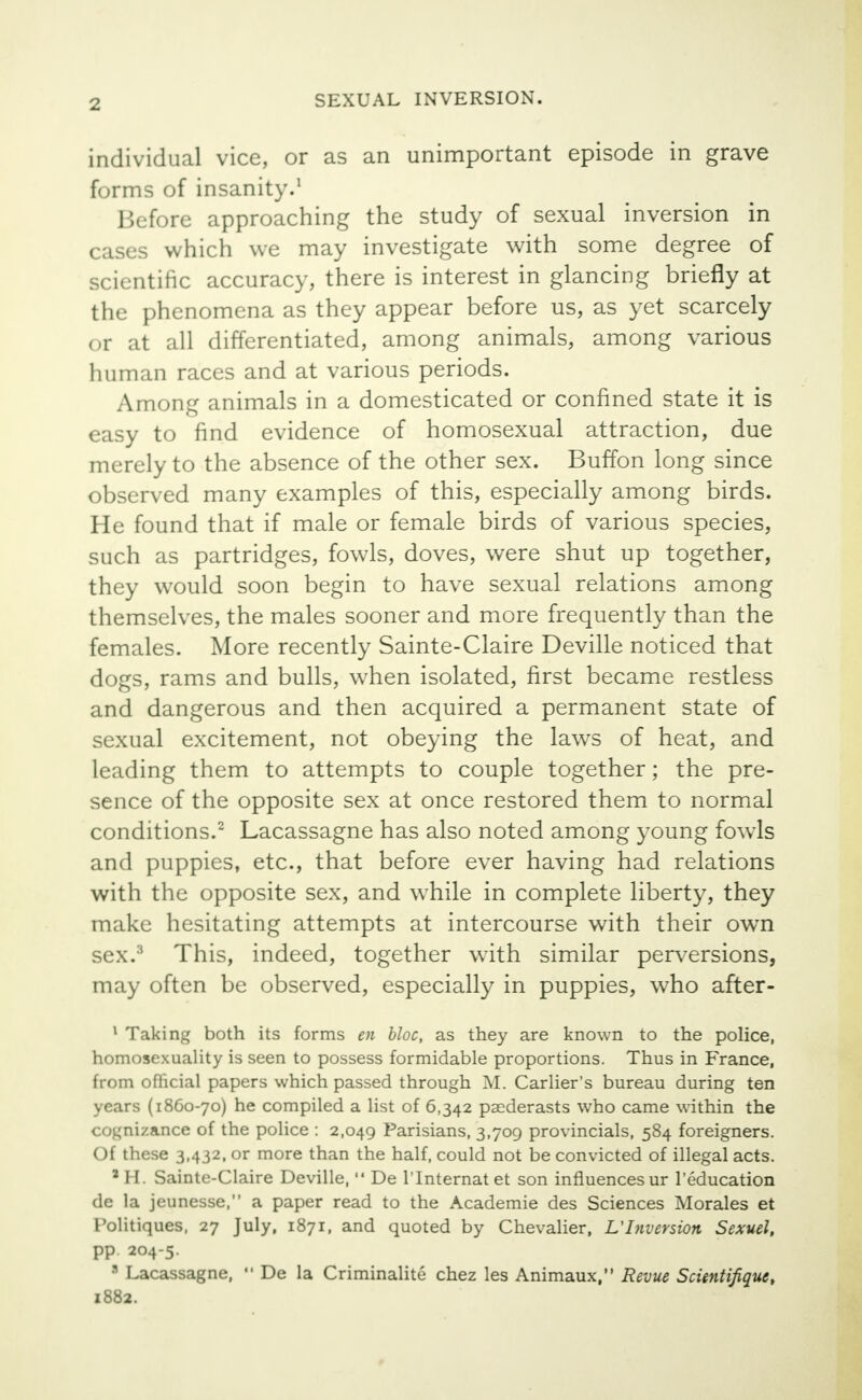 individual vice, or as an unimportant episode in grave forms of insanity.1 Before approaching the study of sexual inversion in cases which we may investigate with some degree of scientific accuracy, there is interest in glancing briefly at the phenomena as they appear before us, as yet scarcely or at all differentiated, among animals, among various human races and at various periods. Among animals in a domesticated or confined state it is easy to find evidence of homosexual attraction, due merely to the absence of the other sex. Buffon long since observed many examples of this, especially among birds. He found that if male or female birds of various species, such as partridges, fowls, doves, were shut up together, they would soon begin to have sexual relations among themselves, the males sooner and more frequently than the females. More recently Sainte-Claire Deville noticed that dogs, rams and bulls, when isolated, first became restless and dangerous and then acquired a permanent state of sexual excitement, not obeying the laws of heat, and leading them to attempts to couple together; the pre- sence of the opposite sex at once restored them to normal conditions.2 Lacassagne has also noted among young fowls and puppies, etc., that before ever having had relations with the opposite sex, and while in complete liberty, they make hesitating attempts at intercourse with their own sex.'1 This, indeed, together with similar perversions, may often be observed, especially in puppies, who after- 1 Taking both its forms en bloc, as they are known to the police, homosexuality is seen to possess formidable proportions. Thus in France, from official papers which passed through M. Carlier's bureau during ten years (1860-70) he compiled a list of 6,342 paederasts who came within the cognizance of the police : 2,049 Parisians, 3,709 provincials, 584 foreigners. Of these 3,432, or more than the half, could not be convicted of illegal acts. aH. Sainte-Claire Deville,  De l'Internatet son influencesur l'education de la jeunesse, a paper read to the Academie des Sciences Morales et Folitiques, 27 July, 1871, and quoted by Chevalier, L'Inversion Sexuel, PP 204-5. a Lacassagne,  De la Criminalite chez les Animaux, Revue Scientifiquc, 1882.