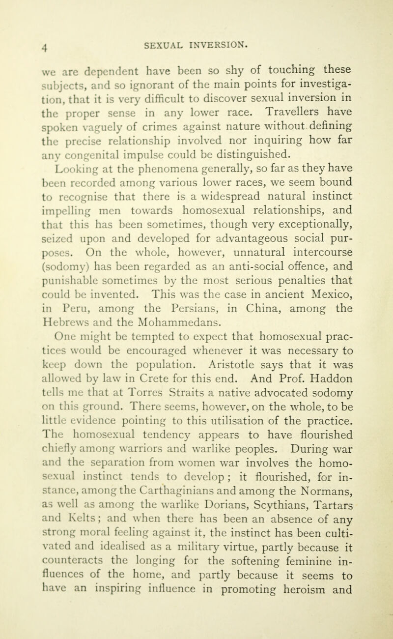 we are dependent have been so shy of touching these subjects, and so ignorant of the main points for investiga- tion, that it is very difficult to discover sexual inversion in the proper sense in any lower race. Travellers have spoken vaguely of crimes against nature without denning the precise relationship involved nor inquiring how far any congenital impulse could be distinguished. Looking at the phenomena generally, so far as they have been recorded among various lower races, we seem bound to recognise that there is a widespread natural instinct impelling men towards homosexual relationships, and that this has been sometimes, though very exceptionally, seized upon and developed for advantageous social pur- poses. On the whole, however, unnatural intercourse (sodomy) has been regarded as an anti-social offence, and punishable sometimes by the most serious penalties that could be invented. This was the case in ancient Mexico, in Peru, among the Persians, in China, among the Hebrews and the Mohammedans. One might be tempted to expect that homosexual prac- tices would be encouraged whenever it was necessary to keep down the population. Aristotle says that it was allowed by law in Crete for this end. And Prof. Haddon tells me that at Torres Straits a native advocated sodomy on this ground. There seems, however, on the whole, to be little evidence pointing to this utilisation of the practice. The homosexual tendency appears to have flourished chiefly among warriors and warlike peoples. During war and the separation from women war involves the homo- sexual instinct tends to develop; it flourished, for in- stance, among the Carthaginians and among the Normans, as well as among the warlike Dorians, Scythians, Tartars and Kelts; and when there has been an absence of any strong moral feeling against it, the instinct has been culti- vated and idealised as a military virtue, partly because it counteracts the longing for the softening feminine in- fluences of the home, and partly because it seems to have an inspiring influence in promoting heroism and