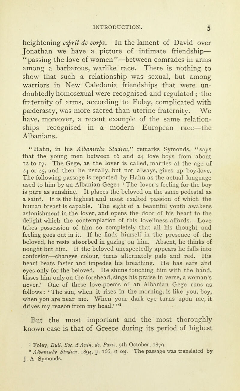 heightening esprit de corps. In the lament of David over Jonathan we have a picture of intimate friendship— passing the love of women—between comrades in arms among a barbarous, warlike race. There is nothing to show that such a relationship was sexual, but among warriors in New Caledonia friendships that were un- doubtedly homosexual were recognised and regulated ; the fraternity of arms, according to Foley, complicated with paederasty, was more sacred than uterine fraternity. We have, moreover, a recent example of the same relation- ships recognised in a modern European race—the Albanians.  Hahn, in his Albanische Studien remarks Symonds, says that the young men between 16 and 24 love boys from about 12 to 17. The Gege, as the lover is called, marries at the age of 24 or 25, and then he usually, but not always, gives up boy-love. The following passage is reported by Hahn as the actual language used to him by an Albanian Gege : ' The lover's feeling for the boy is pure as sunshine. It places the beloved on the same pedestal as a saint. It is the highest and most exalted passion of which the human breast is capable. The sight of a beautiful youth awakens astonishment in the lover, and opens the door of his heart to the delight which the contemplation of this loveliness affords. Love takes possession of him so completely that all his thought and feeling goes out in it. If he finds himself in the presence of the beloved, he rests absorbed in gazing on him. Absent, he thinks of nought but him. If the beloved unexpectedly appears he falls into confusion—changes colour, turns alternately pale and red. His heart beats faster and impedes his breathing. He has ears and eyes only for the beloved. He shuns touching him with the hand, kisses him only on the forehead, sings his praise in verse, a woman's never.' One of these love-poems of an Albanian Gege runs as follows : ' The sun, when it rises in the morning, is like you, boy, when you are near me. When your dark eye turns upon me, it drives my reason from my head.' 2 But the most important and the most thoroughly known case is that of Greece during its period of highest 1 Foley, Bull. Soc. d'Antk. de. Paris, 9th October, 1879. 2 Albanische Studien, 1894, p. 166, et seq. The passage was translated by J. A. Symonds.
