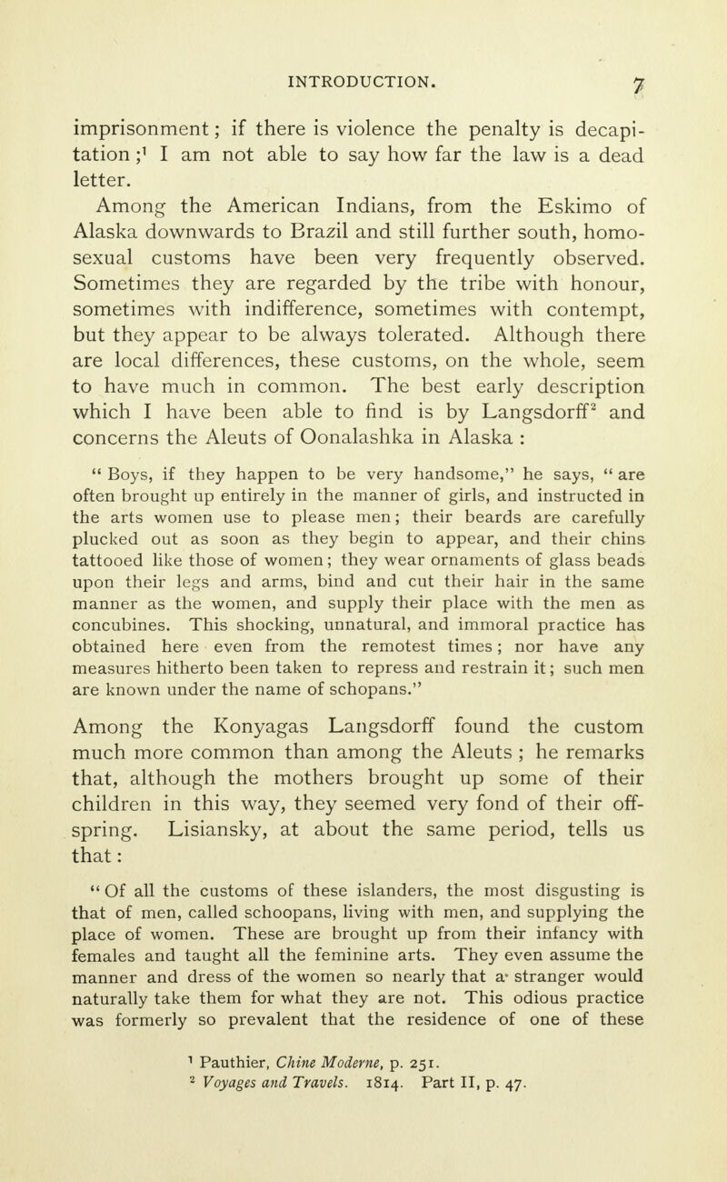 imprisonment; if there is violence the penalty is decapi- tation j1 I am not able to say how far the law is a dead letter. Among the American Indians, from the Eskimo of Alaska downwards to Brazil and still further south, homo- sexual customs have been very frequently observed. Sometimes they are regarded by the tribe with honour, sometimes with indifference, sometimes with contempt, but they appear to be always tolerated. Although there are local differences, these customs, on the whole, seem to have much in common. The best early description which I have been able to find is by Langsdorff2 and concerns the Aleuts of Oonalashka in Alaska :  Boys, if they happen to be very handsome, he says,  are often brought up entirely in the manner of girls, and instructed in the arts women use to please men; their beards are carefully plucked out as soon as they begin to appear, and their chins tattooed like those of women; they wear ornaments of glass beads upon their legs and arms, bind and cut their hair in the same manner as the women, and supply their place with the men as concubines. This shocking, unnatural, and immoral practice has obtained here even from the remotest times; nor have any measures hitherto been taken to repress and restrain it; such men are known under the name of schopans. Among the Konyagas Langsdorff found the custom much more common than among the Aleuts ; he remarks that, although the mothers brought up some of their children in this way, they seemed very fond of their off- spring. Lisiansky, at about the same period, tells us that:  Of all the customs of these islanders, the most disgusting is that of men, called schoopans, living with men, and supplying the place of women. These are brought up from their infancy with females and taught all the feminine arts. They even assume the manner and dress of the women so nearly that a- stranger would naturally take them for what they are not. This odious practice was formerly so prevalent that the residence of one of these 1 Pauthier, Chine Moderne, p. 251. 2 Voyages and Travels. 1814. Part II, p. 47.
