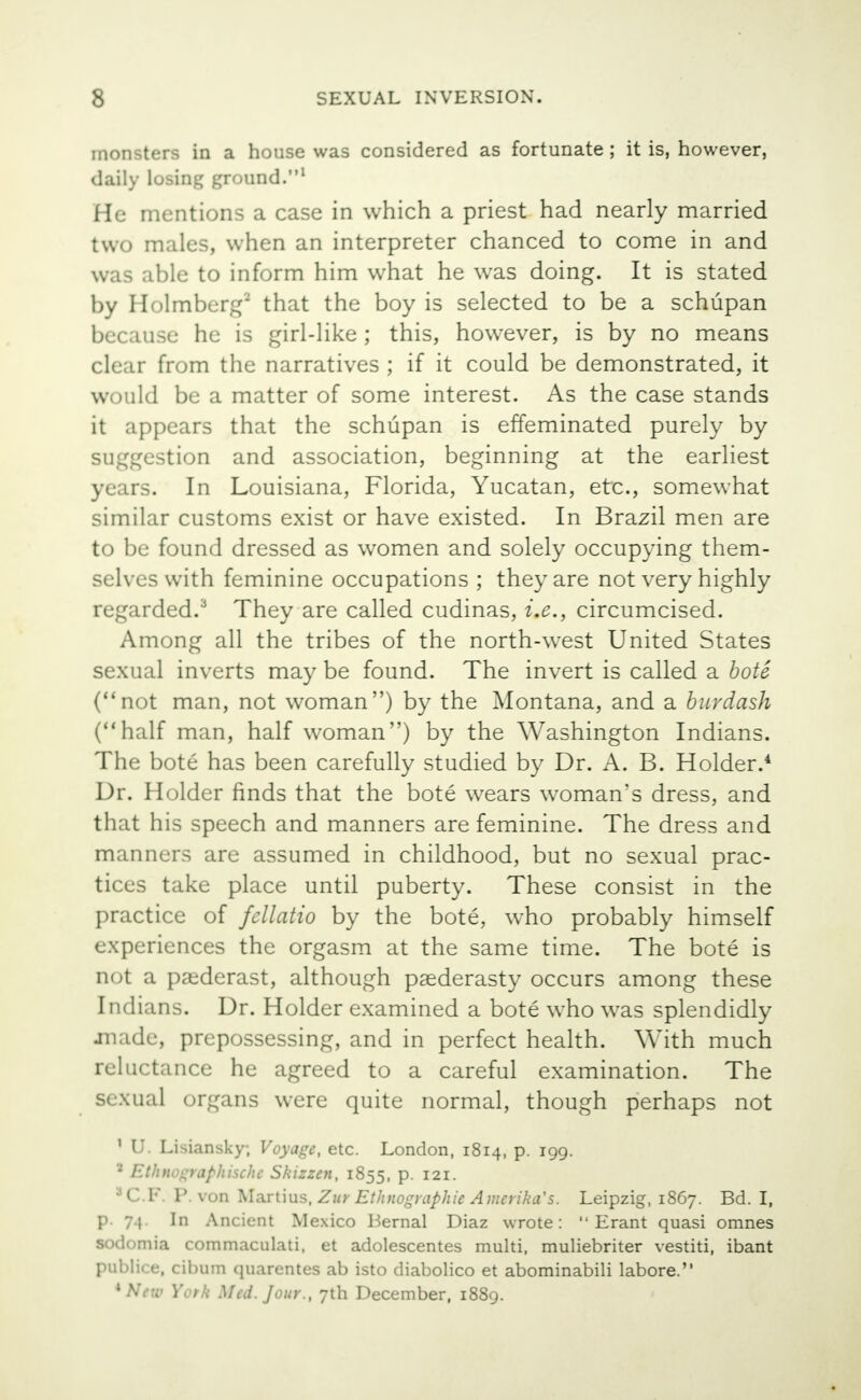 monsters in a house was considered as fortunate ; it is, however, daily losing ground.1 He mentions a case in which a priest had nearly married two males, when an interpreter chanced to come in and was able to inform him what he was doing. It is stated by Holmberg9 that the boy is selected to be a schupan because he is girl-like ; this, however, is by no means clear from the narratives ; if it could be demonstrated, it would be a matter of some interest. As the case stands it appears that the schupan is effeminated purely by suggestion and association, beginning at the earliest years. In Louisiana, Florida, Yucatan, etc., somewhat similar customs exist or have existed. In Brazil men are to be found dressed as women and solely occupying them- selves with feminine occupations ; they are not very highly regarded.3 They are called cudinas, i.e., circumcised. Among all the tribes of the north-west United States sexual inverts may be found. The invert is called a bote (not man, not woman) by the Montana, and a burdash (half man, half woman) by the Washington Indians. The bote has been carefully studied by Dr. A. B. Holder.4 Dr. Holder finds that the bote wears woman's dress, and that his speech and manners are feminine. The dress and manners are assumed in childhood, but no sexual prac- tices take place until puberty. These consist in the practice of fellatio by the bote, who probably himself experiences the orgasm at the same time. The bote is not a paederast, although paederasty occurs among these Indians. Dr. Holder examined a bote who was splendidly made, prepossessing, and in perfect health. With much reluctance he agreed to a careful examination. The sexual organs were quite normal, though perhaps not 1 U. Lisiansky; Voyage, etc. London, 1814, p. 199. 2 Ethnographische Skizzen, 1855, P- I21- aC.F. P. von Martius, Zur Ethnographic Amerika's. Leipzig, 1867. Bd. I, p. 74. In Ancient Mexico Bernal Diaz wrote:  Erant quasi omnes sodomia commaculati, et adolescentes multi, muliebriter vestiti, ibant publico, cibum quarentes ab isto diabolico et abominabili labore. * New York Med. Jour., 7th December, 1889.