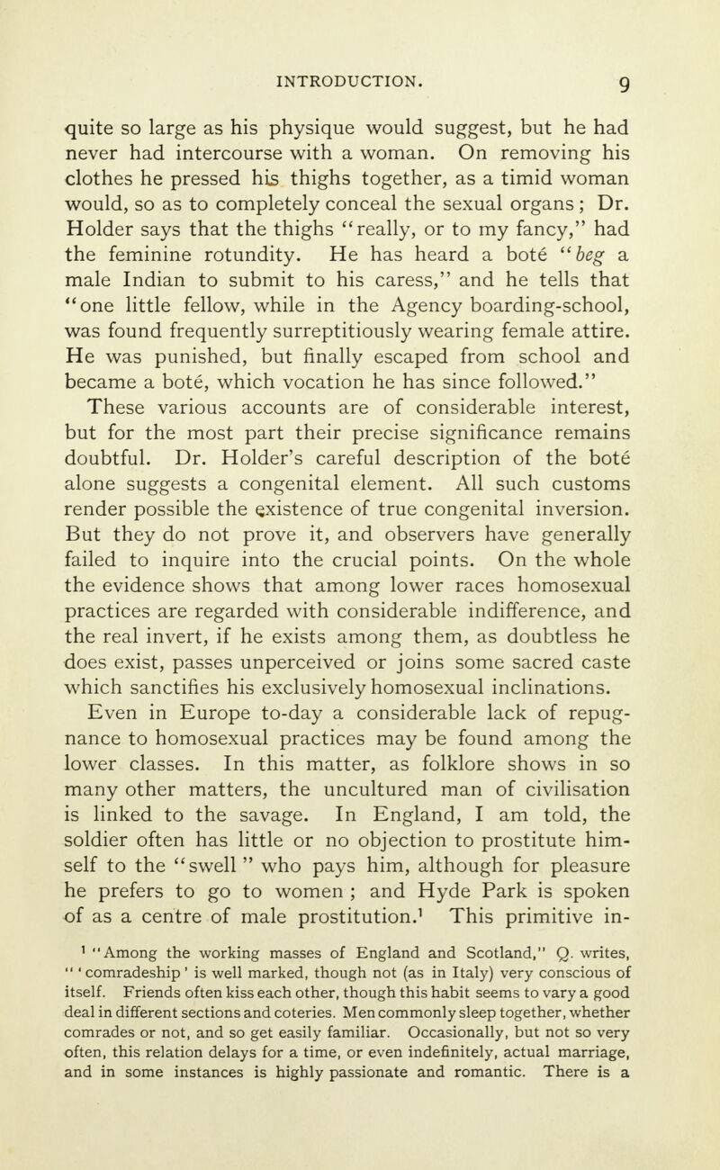 quite so large as his physique would suggest, but he had never had intercourse with a woman. On removing his clothes he pressed his thighs together, as a timid woman would, so as to completely conceal the sexual organs; Dr. Holder says that the thighs really, or to my fancy, had the feminine rotundity. He has heard a bote beg a male Indian to submit to his caress, and he tells that one little fellow, while in the Agency boarding-school, was found frequently surreptitiously wearing female attire. He was punished, but finally escaped from school and became a bote, which vocation he has since followed. These various accounts are of considerable interest, but for the most part their precise significance remains doubtful. Dr. Holder's careful description of the bote alone suggests a congenital element. All such customs render possible the existence of true congenital inversion. But they do not prove it, and observers have generally failed to inquire into the crucial points. On the whole the evidence shows that among lower races homosexual practices are regarded with considerable indifference, and the real invert, if he exists among them, as doubtless he does exist, passes unperceived or joins some sacred caste which sanctifies his exclusively homosexual inclinations. Even in Europe to-day a considerable lack of repug- nance to homosexual practices may be found among the lower classes. In this matter, as folklore shows in so many other matters, the uncultured man of civilisation is linked to the savage. In England, I am told, the soldier often has little or no objection to prostitute him- self to the swell  who pays him, although for pleasure he prefers to go to women ; and Hyde Park is spoken of as a centre of male prostitution.1 This primitive in- 1 Among the working masses of England and Scotland, Q. writes,  ' comradeship ' is well marked, though not (as in Italy) very conscious of itself. Friends often kiss each other, though this habit seems to vary a good deal in different sections and coteries. Men commonly sleep together, whether comrades or not, and so get easily familiar. Occasionally, but not so very often, this relation delays for a time, or even indefinitely, actual marriage, and in some instances is highly passionate and romantic. There is a