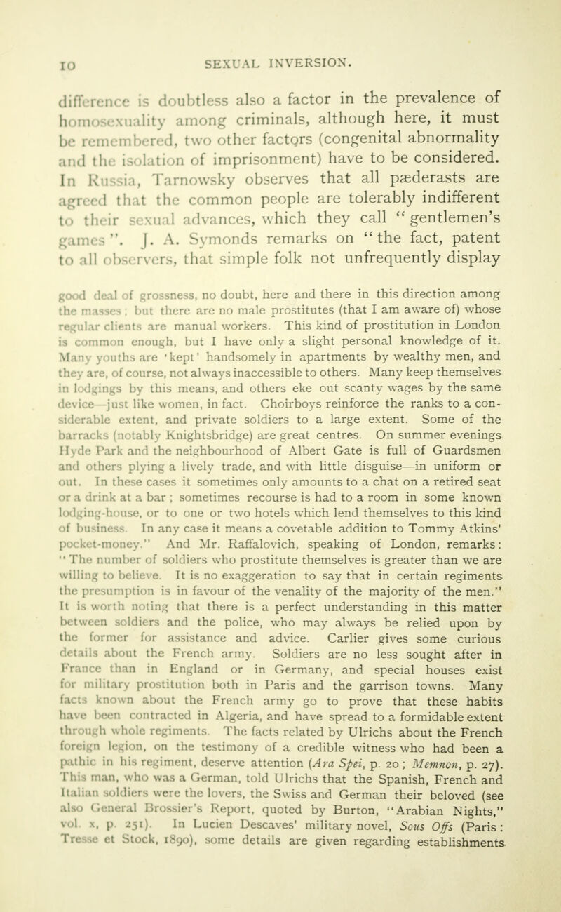 difference is doubtless also a factor in the prevalence of homosexuality among criminals, although here, it must be remembered, two other factors (congenital abnormality and the isolation of imprisonment) have to be considered. In Russia, Tamowsky observes that all paederasts are B ed that the common people are tolerably indifferent to their sexual advances, which they call gentlemen's games, f. A. Symonds remarks on the fact, patent to .ill obs< rvers, that simple folk not unfrequently display good deal of grossness, no doubt, here and there in this direction among the masses ; but there are no male prostitutes (that I am aware of) whose regular clients are manual workers. This kind of prostitution in London is common enough, but I have only a slight personal knowledge of it. Many youths are 'kept' handsomely in apartments by wealthy men, and they are, of course, not always inaccessible to others. Many keep themselves in lodgings by this means, and others eke out scanty wages by the same device—just like women, in fact. Choirboys reinforce the ranks to a con- siderable extent, and private soldiers to a large extent. Some of the barracks (notably Knightsbridge) are great centres. On summer evenings Hyde Park and the neighbourhood of Albert Gate is full of Guardsmen and others plying a lively trade, and with little disguise—in uniform or out. In these cases it sometimes only amounts to a chat on a retired seat or a th ink at a bar ; sometimes recourse is had to a room in some known lodging-house, or to one or two hotels which lend themselves to this kind of business. In any case it means a covetable addition to Tommy Atkins' pocket-money. And Mr. Raffalovich, speaking of London, remarks:  The number of soldiers who prostitute themselves is greater than we are willing to believe. It is no exaggeration to say that in certain regiments the presumption is in favour of the venality of the majority of the men. It la worth noting that there is a perfect understanding in this matter between soldiers and the police, who may always be relied upon by the former for assistance and advice. Carlier gives some curious details about the French army. Soldiers are no less sought after in France than in England or in Germany, and special houses exist for military prostitution both in Paris and the garrison towns. Many known about the French army go to prove that these habits have been contracted in Algeria, and have spread to a formidable extent through whole regiments. The facts related by Ulrichs about the French foreign legion, on the testimony of a credible witness who had been a pathic in his regiment, deserve attention (Ara Spei, p. 20 ; Memnon, p. 27). This man, who was a German, told Ulrichs that the Spanish, French and 0 soldiers were the lovers, the Swiss and German their beloved (see ieneral Brossier's Report, quoted by Burton, Arabian Nights, vol \, p. 251). In Lucien Descaves' military novel, Sows Offs (Paris: Trr .,«• ct Stock, i.Syo), some details are given regarding establishments
