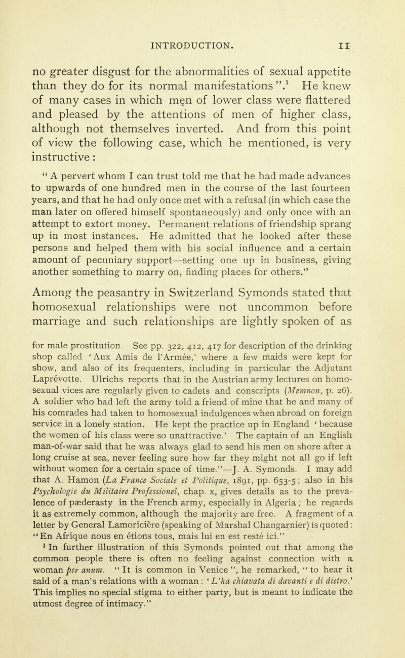 no greater disgust for the abnormalities of sexual appetite than they do for its normal manifestations 'V He knew of many cases in which men of lower class were flattered and pleased by the attentions of men of higher class, although not themselves inverted. And from this point of view the following case, which he mentioned, is very instructive:  A pervert whom I can trust told me that he had made advances to upwards of one hundred men in the course of the last fourteen years, and that he had only once met with a refusal (in which case the man later on offered himself spontaneously) and only once with an attempt to extort money. Permanent relations of friendship sprang up in most instances. He admitted that he looked after these persons and helped them with his social influence and a certain amount of pecuniary support—setting one up in business, giving another something to marry on, finding places for others. Among the peasantry in Switzerland Symonds stated that homosexual relationships were not uncommon before marriage and such relationships are lightly spoken of as for male prostitution. See pp. 322, 412, 417 for description of the drinking shop called ' Aux Amis de l'Armee,' where a few maids were kept for show, and also of its frequenters, including in particular the Adjutant Laprevotte. Ulrichs reports that in the Austrian army lectures on homo- sexual vices are regularly given to cadets and conscripts (Memnon, p. 26). A soldier who had left the army told a friend of mine that he and many of his comrades had taken to homosexual indulgences when abroad on foreign service in a lonely station. He kept the practice up in England ' because the women of his class were so unattractive.' The captain of an English man-of-war said that he was always glad to send his men on shore after a long cruise at sea, never feeling sure how far they might not all go if left without women for a certain space of time.—J. A. Symonds. I may add that A. Hamon (La France Sociale et Politique, 1891, pp. 653-5; also in his Psychologie du Militaire Professionel, chap, x, gives details as to the preva- lence of paederasty in the French army, especially in Algeria ; he regards it as extremely common, although the majority are free. A fragment of a letter by General Lamoriciere (speaking of Marshal Changarnier) is quoted: En Afrique nous en etions tous, mais lui en est reste ici. 1 In further illustration of this Symonds pointed out that among the common people there is often no feeling against connection with a woman per anum.  It is common in Venice , he remarked,  to hear it said of a man's relations with a woman : ' L'ha chiavata di davanti e di dietro.' This implies no special stigma to either party, but is meant to indicate the utmost degree of intimacy.