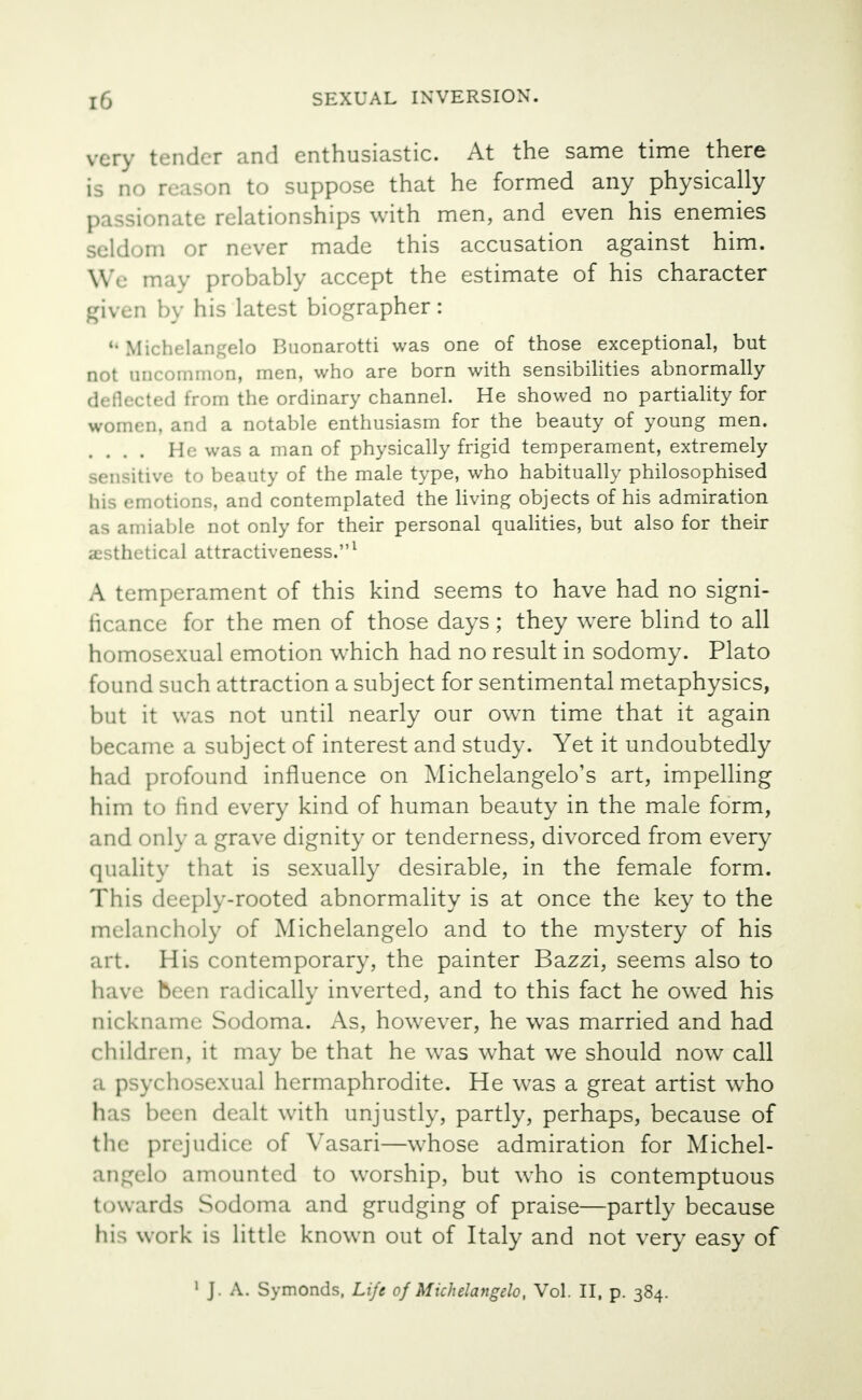 very tender and enthusiastic. At the same time there is no reason to suppose that he formed any physically passionate relationships with men, and even his enemies Seldom or never made this accusation against him. Wc may probably accept the estimate of his character given by his latest biographer: u Michelangelo Buonarotti was one of those exceptional, but not uncommon, men, who are born with sensibilities abnormally deflected from the ordinary channel. He showed no partiality for women, and a notable enthusiasm for the beauty of young men. .... He was a man of physically frigid temperament, extremely sensitive to beauty of the male type, who habitually philosophised his emotions, and contemplated the living objects of his admiration able not only for their personal qualities, but also for their asthetical attractiveness.1 A temperament of this kind seems to have had no signi- ficance for the men of those days; they were blind to all homosexual emotion which had no result in sodomy. Plato found such attraction a subject for sentimental metaphysics, but it was not until nearly our own time that it again became a subject of interest and study. Yet it undoubtedly had profound influence on Michelangelo's art, impelling him to find every kind of human beauty in the male form, and only a grave dignity or tenderness, divorced from every quality that is sexually desirable, in the female form. This deeply-rooted abnormality is at once the key to the melancholy of Michelangelo and to the mystery of his art. His contemporary, the painter Bazzi, seems also to have been radically inverted, and to this fact he owed his nickname Sodoma. As, however, he wras married and had children, it may be that he was what we should now call a psychosexual hermaphrodite. He was a great artist who ha : been dealt with unjustly, partly, perhaps, because of the prejudice of Vasari—whose admiration for Michel- angelo amounted to worship, but who is contemptuous towards Sodoma and grudging of praise—partly because his work is little known out of Italy and not very easy of 1 J . A. Symonds, Life of Michelangelo, Vol. II, p. 384.