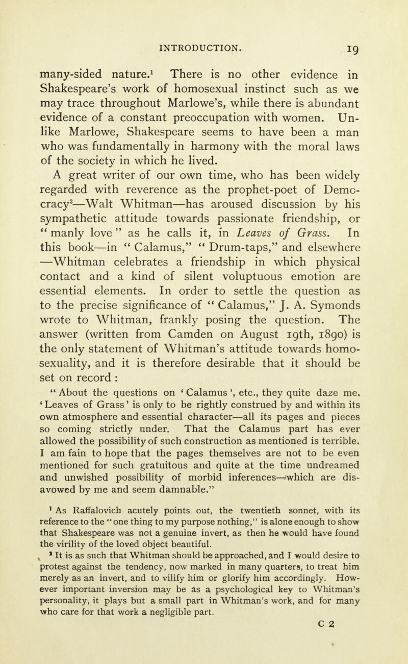 many-sided nature.1 There is no other evidence in Shakespeare's work of homosexual instinct such as we may trace throughout Marlowe's, while there is abundant evidence of a constant preoccupation with women. Un- like Marlowe, Shakespeare seems to have been a man who was fundamentally in harmony with the moral laws of the society in which he lived. A great writer of our own time, who has been widely regarded with reverence as the prophet-poet of Demo- cracy2—Walt Whitman—has aroused discussion by his sympathetic attitude towards passionate friendship, or  manly love  as he calls it, in Leaves of Grass. In this book—in  Calamus,  Drum-taps, and elsewhere —Whitman celebrates a friendship in which physical contact and a kind of silent voluptuous emotion are essential elements. In order to settle the question as to the precise significance of  Calamus, J. A. Symonds wrote to Whitman, frankly posing the question. The answer (written from Camden on August 19th, 1890) is the only statement of Whitman's attitude towards homo- sexuality, and it is therefore desirable that it should be set on record:  About the questions on 1 Calamus ', etc., they quite daze me. ' Leaves of Grass' is only to be rightly construed by and within its own atmosphere and essential character—all its pages and pieces so coming strictly under. That the Calamus part has ever allowed the possibility of such construction as mentioned is terrible. I am fain to hope that the pages themselves are not to be even mentioned for such gratuitous and quite at the time undreamed and unwished possibility of morbid inferences^which are dis- avowed by me and seem damnable. 1 As Raffalovich acutely points out, the twentieth sonnet, with its reference to the one thing to my purpose nothing, is alone enough to show that Shakespeare was not a genuine invert, as then he would have found the virility of the loved object beautiful. , * It is as such that Whitman should be approached, and I would desire to protest against the tendency, now marked in many quarters, to treat him merely as an invert, and to vilify him or glorify him accordingly. How- ever important inversion may be as a psychological key to Whitman's personality, it plays but a small part in Whitman's work, and for many who care for that work a negligible part. C 2