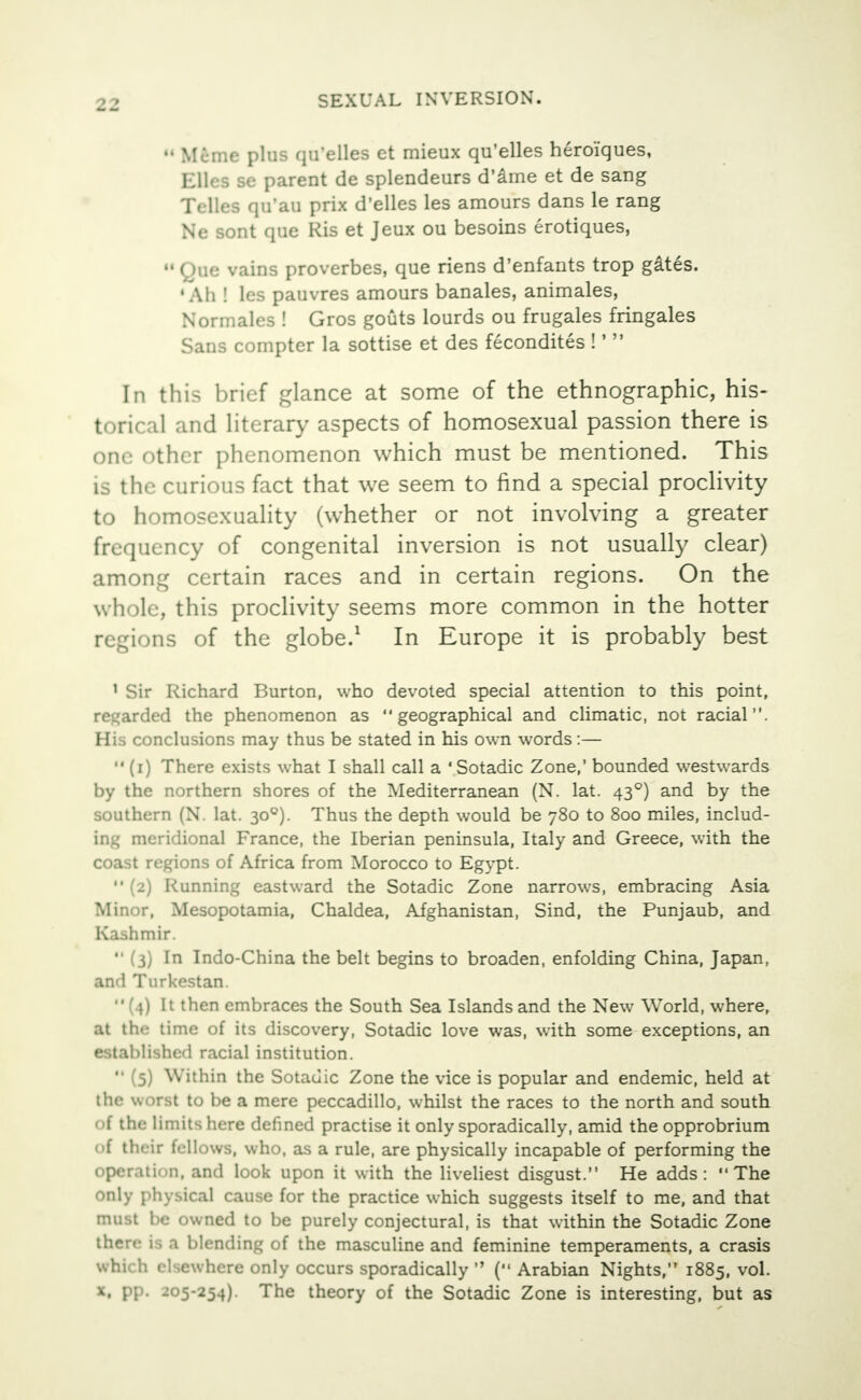 Mcme plus qu'elles et mieux qu'elles heroiques, Elles se parent de splendeurs d'ame et de sang Telles qu'au prix d'elles les amours dans le rang Ne sont que Ris et Jeux ou besoins erotiques, M Que vains proverbes, que riens d'enfants trop gates. •Ah ! les pauvres amours banales, animales, Normales ! Gros gouts lourds ou frugales fringales Sans compter la sottise et des fecondites !' In this brief glance at some of the ethnographic, his- torical and literary aspects of homosexual passion there is one other phenomenon which must be mentioned. This is the curious fact that we seem to find a special proclivity to homosexuality (whether or not involving a greater frequency of congenital inversion is not usually clear) among certain races and in certain regions. On the whole, this proclivity seems more common in the hotter >ns of the globe.1 In Europe it is probably best 1 Sir Richard Burton, who devoted special attention to this point, regarded the phenomenon as geographical and climatic, not racial. His conclusions may thus be stated in his own words:— (i) There exists what I shall call a 'Sotadic Zone,' bounded westwards by the northern shores of the Mediterranean (N. lat. 430) and by the southern (N. lat. 300). Thus the depth would be 780 to 800 miles, includ- ing meridional France, the Iberian peninsula, Italy and Greece, with the coast regions of Africa from Morocco to Egypt. (2) Running eastward the Sotadic Zone narrows, embracing Asia Minor, Mesopotamia, Chaldea, Afghanistan, Sind, the Punjaub, and Kashmir. *' (3) In Indo-China the belt begins to broaden, enfolding China, Japan, and Turkestan. (4) It then embraces the South Sea Islands and the New World, where, at the time of its discovery, Sotadic love was, with some exceptions, an established racial institution. (5) Within the Sotadic Zone the vice is popular and endemic, held at the worst to be a mere peccadillo, whilst the races to the north and south of the limits here defined practise it only sporadically, amid the opprobrium of their fellows, who, as a rule, are physically incapable of performing the operation, and look upon it with the liveliest disgust. He adds: The only physical cause for the practice which suggests itself to me, and that must be owned to be purely conjectural, is that within the Sotadic Zone there is a blending of the masculine and feminine temperaments, a crasis which elsewhere only occurs sporadically ( Arabian Nights, 1885, vol. x, pp. 205-254). The theory of the Sotadic Zone is interesting, but as