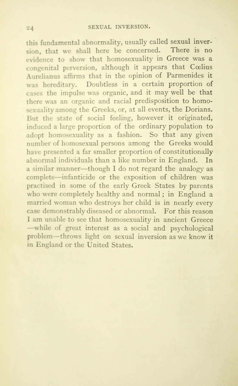 ?4 this fundamental abnormality, usually called sexual inver- sion, that we shall here be concerned. There is no evidence to show that homosexuality in Greece was a - Dital perversion, although it appears that Ccelius A nvli.mus affirms that in the opinion of Parmenides it v. is hereditary. Doubtless in a certain proportion of S the impulse was organic, and it may well be that there was an organic and racial predisposition to homo- sexuality among the Greeks, or, at all events, the Dorians. Bui the state of social feeling, however it originated, induced a large proportion of the ordinary population to adopt homosexuality as a fashion. So that any given number of homosexual persons among the Greeks wrould have presented a far smaller proportion of constitutionally abnormal individuals than a like number in England. In a similar manner—though I do not regard the analogy as complete—infanticide or the exposition of children was practised in some of the early Greek States by parents who were completely healthy and normal; in England a married woman who destroys her child is in nearly every case demonstrably diseased or abnormal. For this reason I am unable to see that homosexuality in ancient Greece —while of great interest as a social and psychological problem—throws light on sexual inversion as we know it in England or the United States.