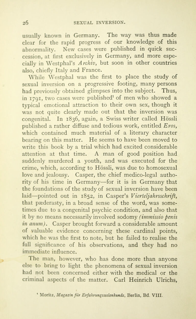 usually known in Germany. The way was thus made clear for the rapid progress of our knowledge of this abnormality. New cases were published in quick suc- cession, at first exclusively in Germany, and more espe- cially in WestphaTs Avchiv, but soon in other countries also, chiefly Italy and France. W hile Westphal was the first to place the study of sexual inversion on a progressive footing, many persons had previously obtained glimpses into the subject. Thus, in 1791, two cases were published1 of men who showed a typical emotional attraction to their own sex, though it was not quite clearly made out that the inversion was congenital. In 1836, again, a Swiss writer called Hossli published a rather diffuse and tedious work, entitled Eros, which contained much material of a literary character bearing on this matter. He seems to have been moved to write this book by a trial w-hich had excited considerable attention at that time. A man of good position had suddenly murdered a youth, and was executed for the crime, which, according to Hossli, was due to homosexual love and jealousy. Casper, the chief medico-legal autho- rity of his time in Germany—for it is in Germany that the foundations of the study of sexual inversion have been laid—pointed out in 1852, in Casper's Vierteljahrsschrift, that paederasty, in a broad sense of the word, was some- times due to a congenital psychic condition, and also that it by no means necessarily involved sodomy (immissio penis in aniun). Casper brought forward a considerable amount of valuable evidence concerning these cardinal points, which he was the first to note, but he failed to realise the full significance of his observations, and they had no immediate influence. The man, however, who has done more than anyone else to bring to light the phenomena of sexual inversion had not been concerned either with the medical or the criminal aspects of the matter. Carl Heinrich Ulrichs, 1 Moritz, Magazin fur Er/ahrunqsseelenkunde, Berlin, Bd. VIII.