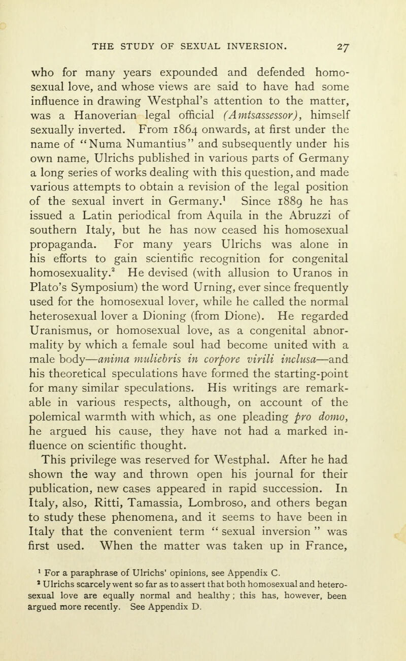 2/ who for many years expounded and defended homo- sexual love, and whose views are said to have had some influence in drawing Westphal's attention to the matter, was a Hanoverian legal official (Amtsassessor), himself sexually inverted. From 1864 onwards, at first under the name of Numa Numantius and subsequently under his own name, Ulrichs published in various parts of Germany a long series of works dealing with this question, and made various attempts to obtain a revision of the legal position of the sexual invert in Germany.1 Since 1889 he has issued a Latin periodical from Aquila in the Abruzzi of southern Italy, but he has now ceased his homosexual propaganda. For many years Ulrichs was alone in his efforts to gain scientific recognition for congenital homosexuality.2 He devised (with allusion to Uranos in Plato's Symposium) the word Urning, ever since frequently used for the homosexual lover, while he called the normal heterosexual lover a Dioning (from Dione). He regarded Uranismus, or homosexual love, as a congenital abnor- mality by which a female soul had become united with a male body—anima muliebris in corpore virili inclusa—and his theoretical speculations have formed the starting-point for many similar speculations. His writings are remark- able in various respects, although, on account of the polemical warmth with which, as one pleading pro domo, he argued his cause, they have not had a marked in- fluence on scientific thought. This privilege was reserved for Westphal. After he had shown the way and thrown open his journal for their publication, new cases appeared in rapid succession. In Italy, also, Ritti, Tamassia, Lombroso, and others began to study these phenomena, and it seems to have been in Italy that the convenient term  sexual inversion  was first used. When the matter was taken up in France, 1 For a paraphrase of Ulrichs' opinions, see Appendix C. 1 Ulrichs scarcely went so far as to assert that both homosexual and hetero- sexual love are equally normal and healthy ; this has, however, been argued more recently. See Appendix D.