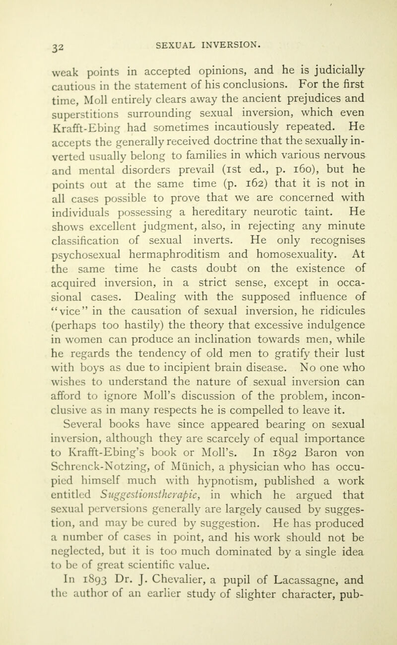 weak points in accepted opinions, and he is judicially cautious in the statement of his conclusions. For the first time, Moll entirely clears away the ancient prejudices and superstitions surrounding sexual inversion, which even Krafft-Ebing had sometimes incautiously repeated. He accepts the generally received doctrine that the sexually in- verted usually belong to families in which various nervous and mental disorders prevail (ist ed., p. 160), but he points out at the same time (p. 162) that it is not in all cases possible to prove that we are concerned with individuals possessing a hereditary neurotic taint. He shows excellent judgment, also, in rejecting any minute classification of sexual inverts. He only recognises psychosexual hermaphroditism and homosexuality. At the same time he casts doubt on the existence of acquired inversion, in a strict sense, except in occa- sional cases. Dealing with the supposed influence of vice in the causation of sexual inversion, he ridicules (perhaps too hastily) the theory that excessive indulgence in women can produce an inclination towards men, while he regards the tendency of old men to gratify their lust with boys as due to incipient brain disease. No one who wishes to understand the nature of sexual inversion can afford to ignore Moll's discussion of the problem, incon- clusive as in many respects he is compelled to leave it. Several books have since appeared bearing on sexual inversion, although they are scarcely of equal importance to Krafft-Ebing's book or Moll's. In 1892 Baron von Schrenck-Notzing, of Munich, a physician who has occu- pied himself much with hypnotism, published a work entitled Suggestionstherapie, in which he argued that sexual perversions generally are largely caused by sugges- tion, and may be cured by suggestion. He has produced a number of cases in point, and his work should not be neglected, but it is too much dominated by a single idea to be of great scientific value. In 1893 Dr. J. Chevalier, a pupil of Lacassagne, and the author of an earlier study of slighter character, pub-