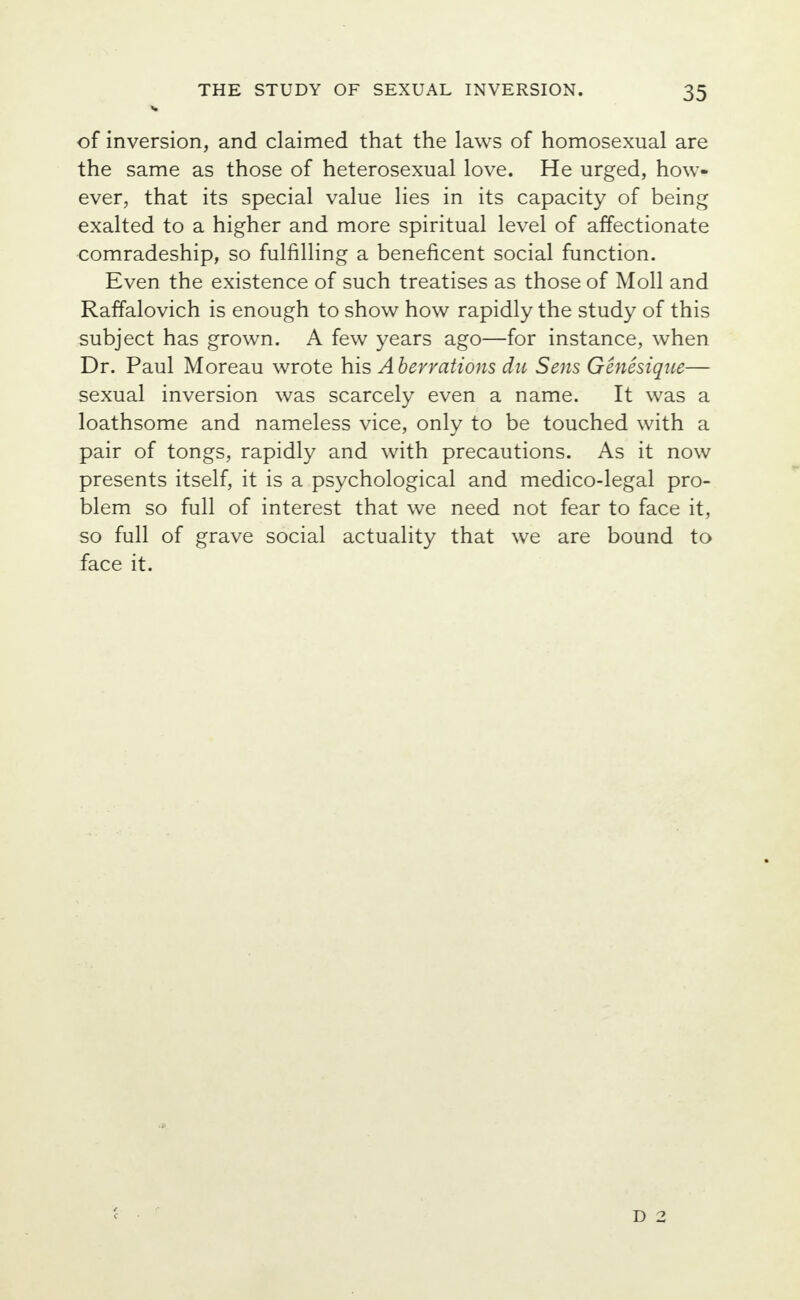 of inversion, and claimed that the laws of homosexual are the same as those of heterosexual love. He urged, how- ever, that its special value lies in its capacity of being exalted to a higher and more spiritual level of affectionate comradeship, so fulfilling a beneficent social function. Even the existence of such treatises as those of Moll and Raffalovich is enough to show how rapidly the study of this subject has grown. A few years ago—for instance, when Dr. Paul Moreau wrote his Aberrations du Sens Genesique— sexual inversion was scarcely even a name. It was a loathsome and nameless vice, only to be touched with a pair of tongs, rapidly and with precautions. As it now presents itself, it is a psychological and medico-legal pro- blem so full of interest that we need not fear to face it, so full of grave social actuality that we are bound to face it. D 2