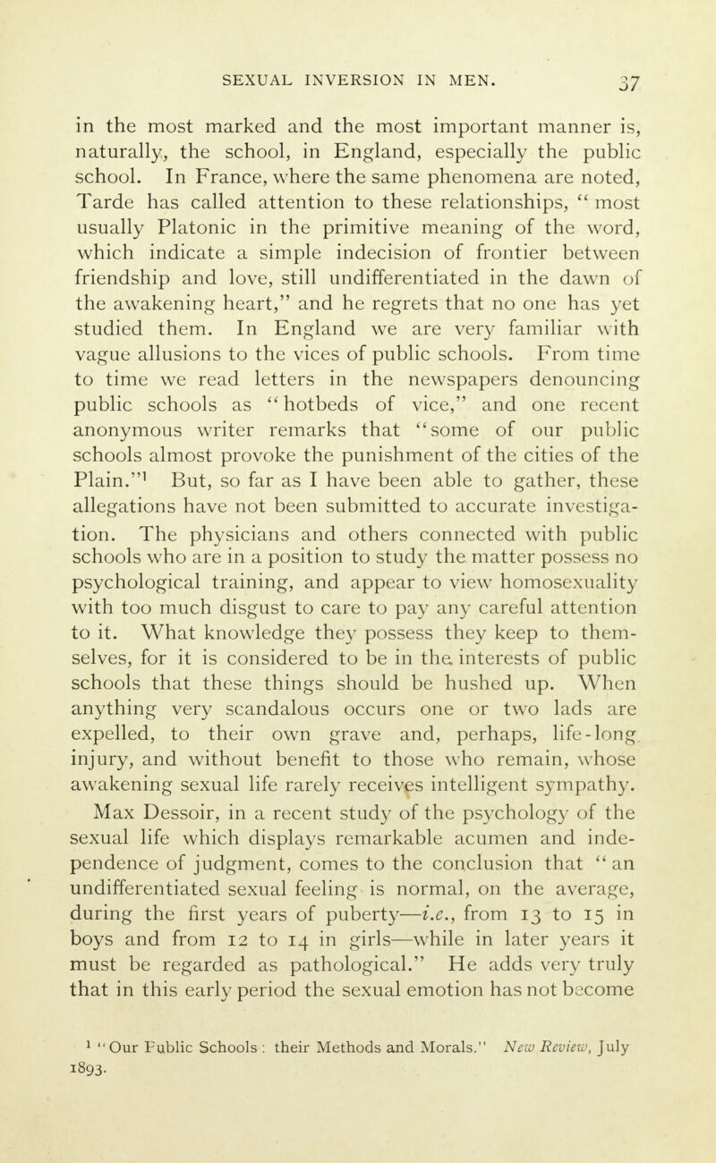 in the most marked and the most important manner is, naturally, the school, in England, especially the public school. In France, where the same phenomena are noted, Tarde has called attention to these relationships,  most usually Platonic in the primitive meaning of the word, which indicate a simple indecision of frontier between friendship and love, still undifferentiated in the dawn of the awakening heart, and he regrets that no one has yet studied them. In England we are very familiar with vague allusions to the vices of public schools. From time to time we read letters in the newspapers denouncing public schools as  hotbeds of vice, and one recent anonymous writer remarks that some of our public schools almost provoke the punishment of the cities of the Plain.1 But, so far as I have been able to gather, these allegations have not been submitted to accurate investiga- tion. The physicians and others connected with public schools who are in a position to study the matter possess no psychological training, and appear to view homosexuality with too much disgust to care to pay any careful attention to it. What knowledge they possess they keep to them- selves, for it is considered to be in the. interests of public schools that these things should be hushed up. When anything very scandalous occurs one or two lads are expelled, to their own grave and, perhaps, life-long, injury, and without benefit to those who remain, whose awakening sexual life rarely receives intelligent sympathy. Max Dessoir, in a recent study of the psychology of the sexual life which displays remarkable acumen and inde- pendence of judgment, comes to the conclusion that  an undifferentiated sexual feeling is normal, on the average, during the first years of puberty—i.e., from 13 to 15 in boys and from 12 to 14 in girls—while in later years it must be regarded as pathological. He adds very truly that in this early period the sexual emotion has not become 1 Our Public Schools : their Methods and Morals. New Review, July 1893-