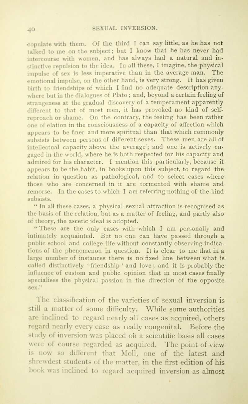 copulate with them. Of the third I can say little, as he has not talked to me on the subject; but I know that he has never had intercourse with women, and has always had a natural and in- stinctive repulsion to the idea. In all these, I imagine, the physical impulse of sex is less imperative than in the average man. The emotional impulse, on the other hand, is very strong. It has given birth to friendships of which I find no adequate description any- where hut in the dialogues of Plato; and, beyond a certain feeling of Btrangeness at the gradual discovery of a temperament apparently different to that of most men, it has provoked no kind of self- reproach or shame. On the contrary, the feeling has been rather one of elation in the consciousness of a capacity of affection which appears to be finer and more spiritual than that which commonly subsists between persons of different sexes. These men are all of intellectual capacity above the average'; and one is actively en- gaged in the world, where he is both respected for his capacity and admired for his character. I mention this particularly, because it appears to be the habit, in books upon this subject, to regard the relation in question as pathological, and to select cases where those who are concerned in it are tormented with shame and remorse. In the cases to which I am referring nothing of the kind subsists.  In all these cases, a physical sexnal attraction is recognised as the basis of the relation, but as a matter of feeling, and partly also of theory, the ascetic ideal is adopted.  These are the only cases with which I am personally and intimately acquainted. But no one can have passed through a public school and college life without constantly observing indica- tions of the phenomenon in question. It is clear to me that in a large number of instances there is no fixed line between what is called distinctively ' friendship ' and love ; and it is probably the influence of custom and public opinion that in most cases finally specialises the physical passion in the direction of the opposite sex. '1 he classification of the varieties of sexual inversion is still a matter of some difficulty. While some authorities are Inclined to regard nearly all cases as acquired, others regard nearly every case as really congenital. Before the study oi inversion was placed oh a scientific basis all cases were of course regarded as acquired. The point of view i- now so different that Moll, one of the latest and shrewdest students of the matter, in the first edition of his book was inclined to regard acquired inversion as almost