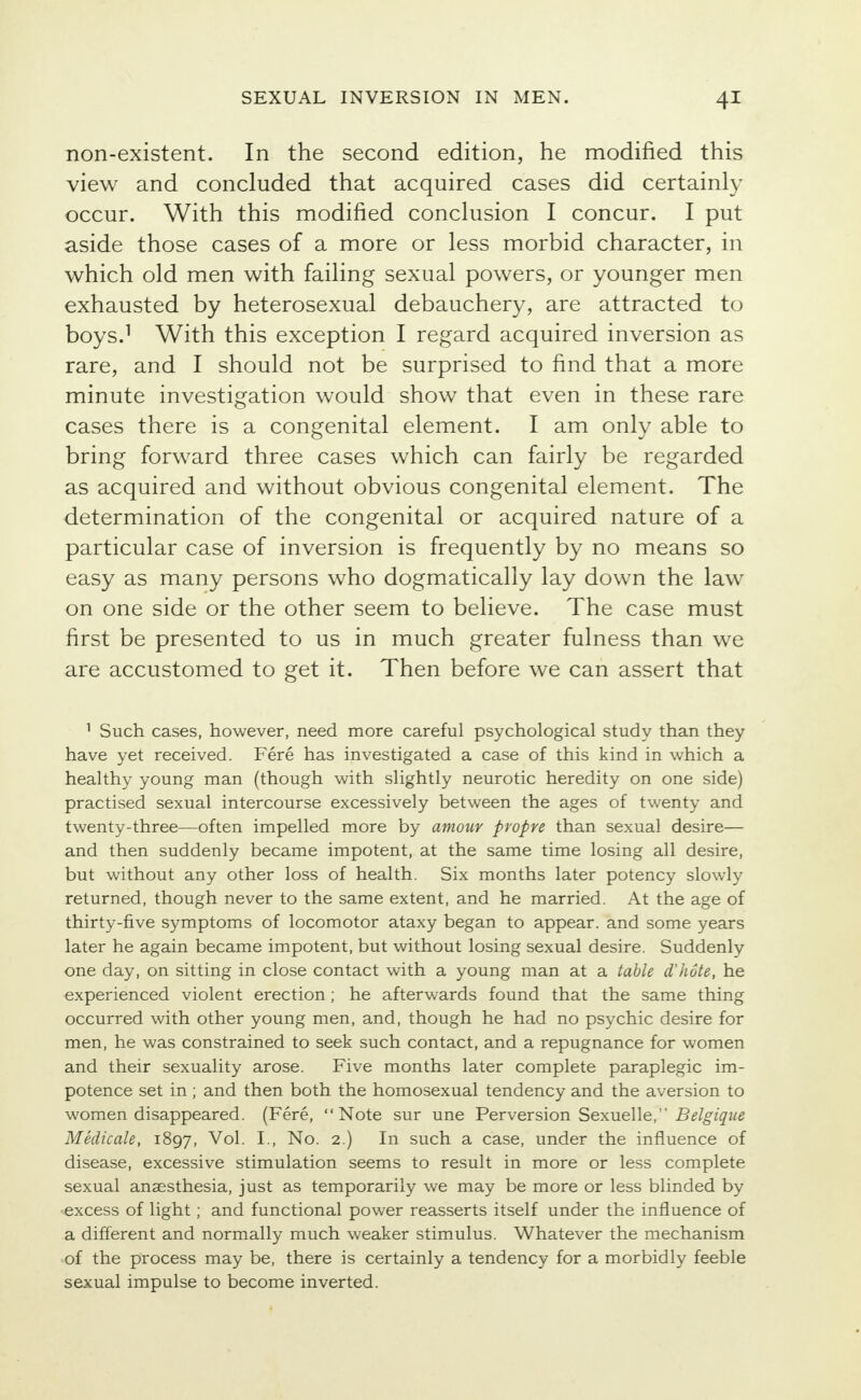 non-existent. In the second edition, he modified this view and concluded that acquired cases did certainly occur. With this modified conclusion I concur. I put aside those cases of a more or less morbid character, in which old men with failing sexual powers, or younger men exhausted by heterosexual debauchery, are attracted to boys.1 With this exception I regard acquired inversion as rare, and I should not be surprised to find that a more minute investigation would show that even in these rare cases there is a congenital element. I am only able to bring forward three cases which can fairly be regarded as acquired and without obvious congenital element. The determination of the congenital or acquired nature of a particular case of inversion is frequently by no means so easy as many persons who dogmatically lay down the law on one side or the other seem to believe. The case must first be presented to us in much greater fulness than we are accustomed to get it. Then before we can assert that 1 Such cases, however, need more careful psychological study than they have yet received. Fere has investigated a case of this kind in which a healthy young man (though with slightly neurotic heredity on one side) practised sexual intercourse excessively between the ages of twenty and twenty-three—often impelled more by amour propve than sexual desire— and then suddenly became impotent, at the same time losing all desire, but without any other loss of health. Six months later potency slowly returned, though never to the same extent, and he married. At the age of thirty-five symptoms of locomotor ataxy began to appear, and some years later he again became impotent, but without losing sexual desire. Suddenly one day, on sitting in close contact with a young man at a table d'hote, he experienced violent erection; he afterwards found that the same thing occurred with other young men, and, though he had no psychic desire for men, he was constrained to seek such contact, and a repugnance for women and their sexuality arose. Five months later complete paraplegic im- potence set in ; and then both the homosexual tendency and the aversion to women disappeared. (Fere, Note sur une Perversion Sexuelle, Belgique Medicale, 1897, Vol. I., No. 2.) In such a case, under the influence of disease, excessive stimulation seems to result in more or less complete sexual anaesthesia, just as temporarily we may be more or less blinded by excess of light; and functional power reasserts itself under the influence of a different and normally much weaker stimulus. Whatever the mechanism of the process may be, there is certainly a tendency for a morbidly feeble sexual impulse to become inverted.