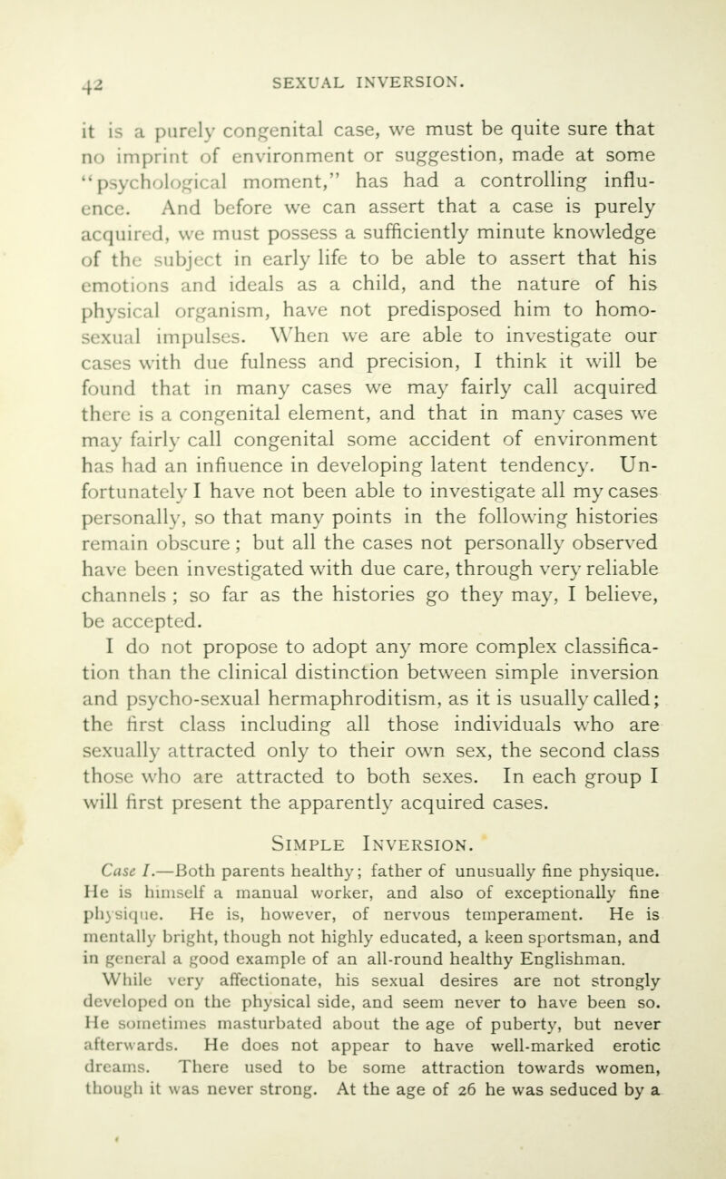 4^ it is a purely congenital case, we must be quite sure that no imprint of environment or suggestion, made at some psychological moment, has had a controlling influ- ence. And before we can assert that a case is purely acquired, we must possess a sufficiently minute knowledge of the subject in early life to be able to assert that his emotions and ideals as a child, and the nature of his physical organism, have not predisposed him to homo- sexual impulses. When we are able to investigate our cases with due fulness and precision, I think it will be found that in many cases we may fairly call acquired there is a congenital element, and that in many cases we may fairly call congenital some accident of environment has had an influence in developing latent tendency. Un- fortunately I have not been able to investigate all my cases personally, so that many points in the following histories remain obscure; but all the cases not personally observed have been investigated with due care, through very reliable channels ; so far as the histories go they may, I believe, be accepted. I do not propose to adopt any more complex classifica- tion than the clinical distinction between simple inversion and psycho-sexual hermaphroditism, as it is usually called; the first class including all those individuals who are sexually attracted only to their own sex, the second class those who are attracted to both sexes. In each group I will first present the apparently acquired cases. Simple Inversion. Case I.—Both parents healthy; father of unusually fine physique. He is himself a manual worker, and also of exceptionally fine physique. He is, however, of nervous temperament. He is mentally bright, though not highly educated, a keen sportsman, and in general a good example of an all-round healthy Englishman. While very affectionate, his sexual desires are not strongly developed on the physical side, and seem never to have been so. He sometimes masturbated about the age of puberty, but never afterwards. He does not appear to have well-marked erotic dreams. There used to be some attraction towards women, though it was never strong. At the age of 26 he was seduced by a